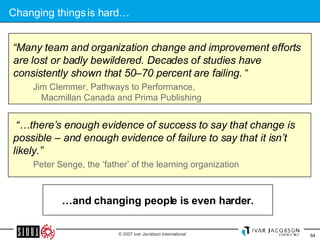 Changing things is hard… “ Many team and organization change and improvement efforts are lost or badly bewildered. Decades of studies have consistently shown that 50–70 percent are failing.  “ Jim Clemmer, Pathways to Performance,  Macmillan Canada and Prima Publishing “… there’s enough evidence of success to say that change is possible – and enough evidence of failure to say that it isn’t likely.” Peter Senge, the ‘father’ of the learning organization … and changing people is even harder. 