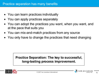 Practice separation has many benefits You can learn practices individually You can apply practices separately You can adopt the practices you want, when you want, and at the pace that suits you You can mix-and-match practices from any source  You only have to change the practices that need changing Practice Separation: The key to successful, long-lasting process improvement. 