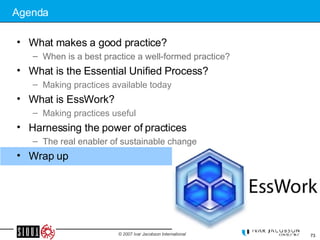Agenda What makes a good practice? When is a best practice a well-formed practice? What is the Essential Unified Process? Making practices available today What is EssWork? Making practices useful Harnessing the power of practices The real enabler of sustainable change Wrap up 