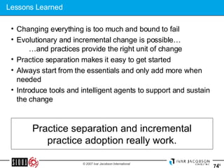 Lessons Learned Changing everything is too much and bound to fail Evolutionary and incremental change is possible…   …and practices provide the right unit of change Practice separation makes it easy to get started Always start from the essentials and only add more when needed Introduce tools and intelligent agents to support and sustain the change Practice separation and incremental practice adoption really work. 