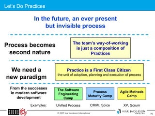 Let’s Do Practices From the successes in modern software development Agile Methods Camp The Software Engineering Camp Process Maturity Camp In the future, an ever present but invisible process We need a new paradigm Process becomes second nature The team’s way-of-working is just a composition of Practices Practice is a First Class Citizen   the unit of adoption, planning and execution of process Unified Process Examples: CMMI, Spice XP, Scrum 