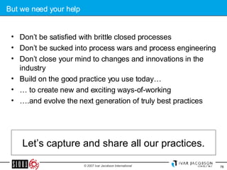 But we need your help Don’t be satisfied with brittle closed processes Don’t be sucked into process wars and process engineering Don’t close your mind to changes and innovations in the industry Build on the good practice you use today… …  to create new and exciting ways-of-working … .and evolve the next generation of truly best practices Let’s capture and share all our practices. 