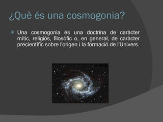 ¿Què és una cosmogonia? Una cosmogonia és una doctrina de caràcter mític, religiós, filosòfic o, en general, de caràcter precientífic sobre l'origen i la formació de l'Univers. 