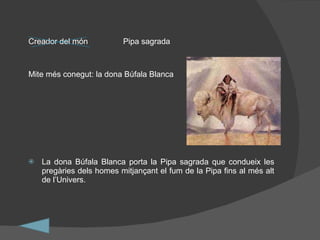 Creador del món Pipa sagrada Mite més conegut: la dona Búfala Blanca La dona Búfala Blanca porta la Pipa sagrada que condueix les pregàries dels homes mitjançant el fum de la Pipa fins al més alt de l’Univers. 