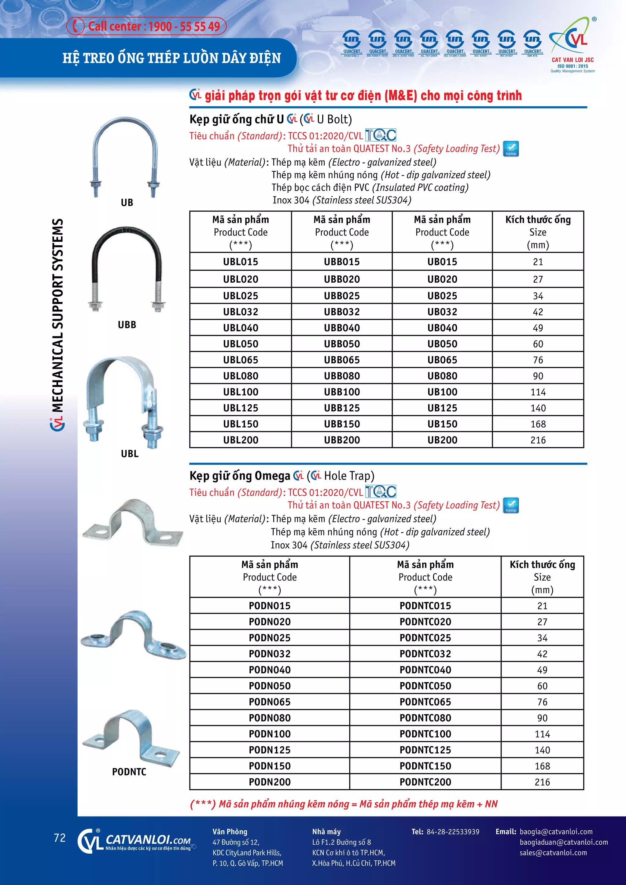 72 CATVANLOI.COM
Nhaän hiïåu àûúåc caác kyä sû cú àiïån tin duâng
Vùn Phoâng
47 Àûúâng söë 12,
KDC CityLand Park Hills,
P. 10, Q. Goâ Vêëp, TP.HCM
Tel: 84-28-22533939 Email: baogia@catvanloi.com
baogiaduan@catvanloi.com
sales@catvanloi.com
Nhaâ maáy
Lö F1.2 Àûúâng söë 8
KCN Cú khñ ö tö TP.HCM,
X.Hoâa Phuá, H.Cuã Chi, TP.HCM
Keåp giûä öëng Omega ( Hole Trap)
Tiïu chuêín (Standard): TCCS 01:2020/CVL
Thûã taãi an toaân QUATEST No.3 (Safety Loading Test)
Vêåt liïåu (Material): Theáp maå keäm (Electro - galvanized steel)
Theáp maå keäm nhuáng noáng (Hot - dip galvanized steel)
Inox 304 (Stainless steel SUS304)
Maä saãn phêím
Product Code
(***)
Maä saãn phêím
Product Code
(***)
Kñch thûúác öëng
Size
(mm)
PODN015 PODNTC015 21
PODN020 PODNTC020 27
PODN025 PODNTC025 34
PODN032 PODNTC032 42
PODN040 PODNTC040 49
PODN050 PODNTC050 60
PODN065 PODNTC065 76
PODN080 PODNTC080 90
PODN100 PODNTC100 114
PODN125 PODNTC125 140
PODN150 PODNTC150 168
PODN200 PODNTC200 216
Keåp giûä öëng chûä U ( U Bolt)
Tiïu chuêín (Standard): TCCS 01:2020/CVL
Thûã taãi an toaân QUATEST No.3 (Safety Loading Test)
Vêåt liïåu (Material): Theáp maå keäm (Electro - galvanized steel)
		 Theáp maå keäm nhuáng noáng (Hot - dip galvanized steel)
Theáp boåc caách àiïån PVC (Insulated PVC coating)
Inox 304 (Stainless steel SUS304)
Maä saãn phêím
Product Code
(***)
Maä saãn phêím
Product Code
(***)
Maä saãn phêím
Product Code
(***)
Kñch thûúác öëng
Size
(mm)
UBL015 UBB015 UB015 21
UBL020 UBB020 UB020 27
UBL025 UBB025 UB025 34
UBL032 UBB032 UB032 42
UBL040 UBB040 UB040 49
UBL050 UBB050 UB050 60
UBL065 UBB065 UB065 76
UBL080 UBB080 UB080 90
UBL100 UBB100 UB100 114
UBL125 UBB125 UB125 140
UBL150 UBB150 UB150 168
UBL200 UBB200 UB200 216
UB
UBB
UBL
giaãi phaáp troån goái vêåt tû cú àiïån (M&E) cho moåi cöng trònh
PODNTC
(***) Maä saãn phêím nhuáng keäm noáng = Maä saãn phêím theáp maå keäm + NN
HÏå TREO ÖËNG THEÁP LUÖÌN DÊY ÀIÏåN
MECHANICAL
SUPPORT
SYSTEMS
 