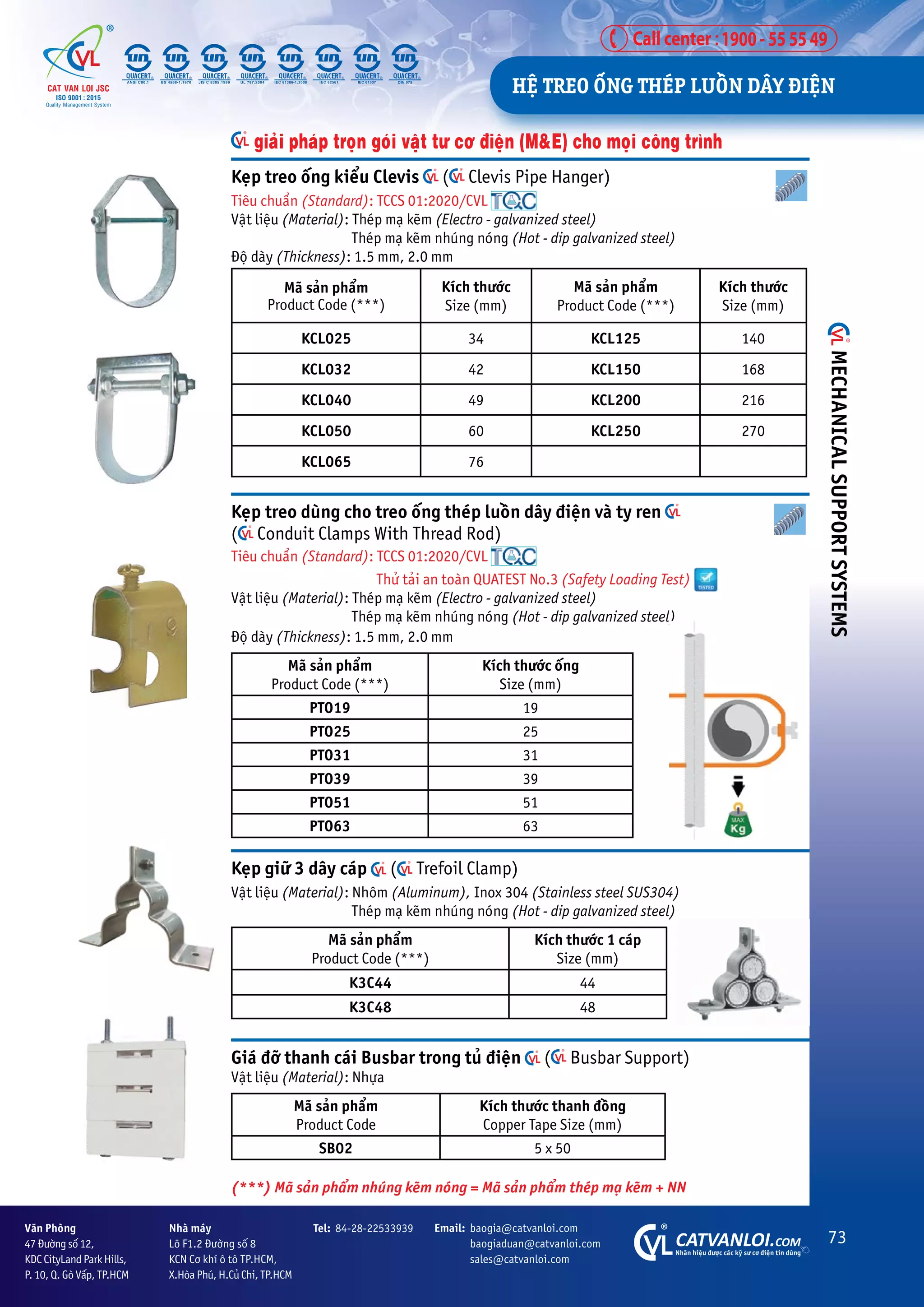 73
CATVANLOI.COM
Nhaän hiïåu àûúåc caác kyä sû cú àiïån tin duâng
Vùn Phoâng
47 Àûúâng söë 12,
KDC CityLand Park Hills,
P. 10, Q. Goâ Vêëp, TP.HCM
Tel: 84-28-22533939 Email: baogia@catvanloi.com
baogiaduan@catvanloi.com
sales@catvanloi.com
Nhaâ maáy
Lö F1.2 Àûúâng söë 8
KCN Cú khñ ö tö TP.HCM,
X.Hoâa Phuá, H.Cuã Chi, TP.HCM
Keåp treo öëng kiïíu Clevis ( Clevis Pipe Hanger)
Tiïu chuêín (Standard): TCCS 01:2020/CVL
Vêåt liïåu (Material): Theáp maå keäm (Electro - galvanized steel)
Theáp maå keäm nhuáng noáng (Hot - dip galvanized steel)
Àöå daây (Thickness): 1.5 mm, 2.0 mm
Maä saãn phêím
Product Code (***)
Kñch thûúác
Size (mm)
Maä saãn phêím
Product Code (***)
Kñch thûúác
Size (mm)
KCL025 34 KCL125 140
KCL032 42 KCL150 168
KCL040 49 KCL200 216
KCL050 60 KCL250 270
KCL065 76
Keåp giûä 3 dêy caáp ( Trefoil Clamp)
Vêåt liïåu (Material): Nhöm (Aluminum), Inox 304 (Stainless steel SUS304)
Theáp maå keäm nhuáng noáng (Hot - dip galvanized steel)
Maä saãn phêím
Product Code (***)
Kñch thûúác 1 caáp
Size (mm)
K3C44 44
K3C48 48
Giaá àúä thanh caái Busbar trong tuã àiïån ( Busbar Support)
Vêåt liïåu (Material): Nhûåa
Maä saãn phêím
Product Code
Kñch thûúác thanh àöìng
Copper Tape Size (mm)
SB02 5 x 50
Keåp treo duâng cho treo öëng theáp luöìn dêy àiïån vaâ ty ren
( Conduit Clamps With Thread Rod)
Tiïu chuêín (Standard): TCCS 01:2020/CVL
Thûã taãi an toaân QUATEST No.3 (Safety Loading Test)
Vêåt liïåu (Material): Theáp maå keäm (Electro - galvanized steel)
Theáp maå keäm nhuáng noáng (Hot - dip galvanized steel)
Àöå daây (Thickness): 1.5 mm, 2.0 mm
Maä saãn phêím
Product Code (***)
Kñch thûúác öëng
Size (mm)
PTO19 19
PTO25 25
PTO31 31
PTO39 39
PTO51 51
PTO63 63
giaãi phaáp troån goái vêåt tû cú àiïån (M&E) cho moåi cöng trònh
(***) Maä saãn phêím nhuáng keäm noáng = Maä saãn phêím theáp maå keäm + NN
HÏå TREO ÖËNG THEÁP LUÖÌN DÊY ÀIÏåN
MECHANICAL
SUPPORT
SYSTEMS
 