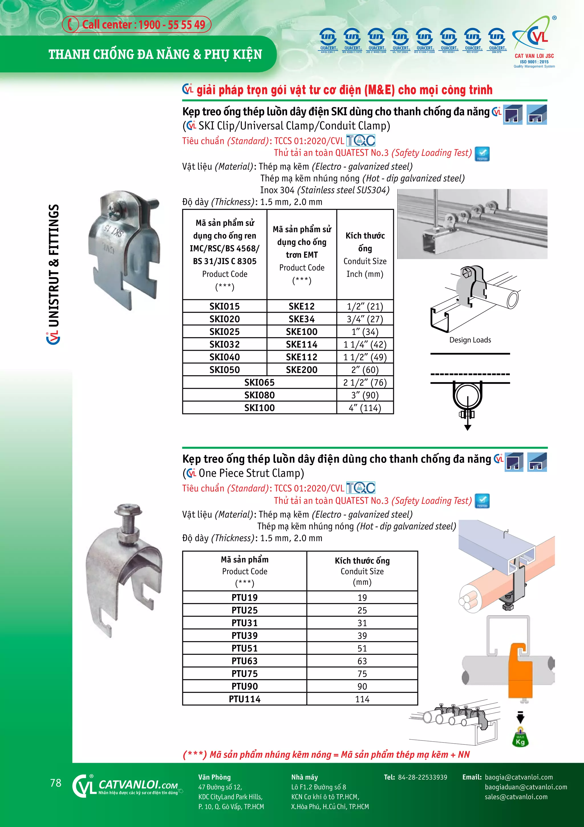 78 CATVANLOI.COM
Nhaän hiïåu àûúåc caác kyä sû cú àiïån tin duâng
Vùn Phoâng
47 Àûúâng söë 12,
KDC CityLand Park Hills,
P. 10, Q. Goâ Vêëp, TP.HCM
Tel: 84-28-22533939 Email: baogia@catvanloi.com
baogiaduan@catvanloi.com
sales@catvanloi.com
Nhaâ maáy
Lö F1.2 Àûúâng söë 8
KCN Cú khñ ö tö TP.HCM,
X.Hoâa Phuá, H.Cuã Chi, TP.HCM
Keåp treo öëng theáp luöìn dêy àiïån duâng cho thanh chöëng àa nùng
( One Piece Strut Clamp)
Tiïu chuêín (Standard): TCCS 01:2020/CVL
Thûã taãi an toaân QUATEST No.3 (Safety Loading Test)
Vêåt liïåu (Material): Theáp maå keäm (Electro - galvanized steel)
Theáp maå keäm nhuáng noáng (Hot - dip galvanized steel)
Àöå daây (Thickness): 1.5 mm, 2.0 mm
Maä saãn phêím
Product Code
(***)
Kñch thûúác öëng
Conduit Size
(mm)
PTU19 19
PTU25 25
PTU31 31
PTU39 39
PTU51 51
PTU63 63
PTU75 75
PTU90 90
PTU114 114
giaãi phaáp troån goái vêåt tû cú àiïån (M&E) cho moåi cöng trònh
Keåp treo öëng theáp luöìn dêy àiïån SKI duâng cho thanh chöëng àa nùng
( SKI Clip/Universal Clamp/Conduit Clamp)
Tiïu chuêín (Standard): TCCS 01:2020/CVL
Thûã taãi an toaân QUATEST No.3 (Safety Loading Test)
Vêåt liïåu (Material): Theáp maå keäm (Electro - galvanized steel)
Theáp maå keäm nhuáng noáng (Hot - dip galvanized steel)
Inox 304 (Stainless steel SUS304)
Àöå daây (Thickness): 1.5 mm, 2.0 mm
Maä saãn phêím sûã
duång cho öëng ren
IMC/RSC/BS 4568/
BS 31/JIS C 8305
Product Code
(***)
Maä saãn phêím sûã
duång cho öëng
trún EMT
Product Code
(***)
Kñch thûúác
öëng
Conduit Size
Inch (mm)
SKI015 SKE12 1/2’’ (21)
SKI020 SKE34 3/4’’ (27)
SKI025 SKE100 1’’ (34)
SKI032 SKE114 1 1/4’’ (42)
SKI040 SKE112 1 1/2” (49)
SKI050 SKE200 2” (60)
SKI065 2 1/2” (76)
SKI080 3” (90)
SKI100 4” (114)
(***) Maä saãn phêím nhuáng keäm noáng = Maä saãn phêím theáp maå keäm + NN
THANH CHÖËNG ÀA NÙNG & PHUÅ KIÏåN
UNISTRUT
&
FITTINGS
 