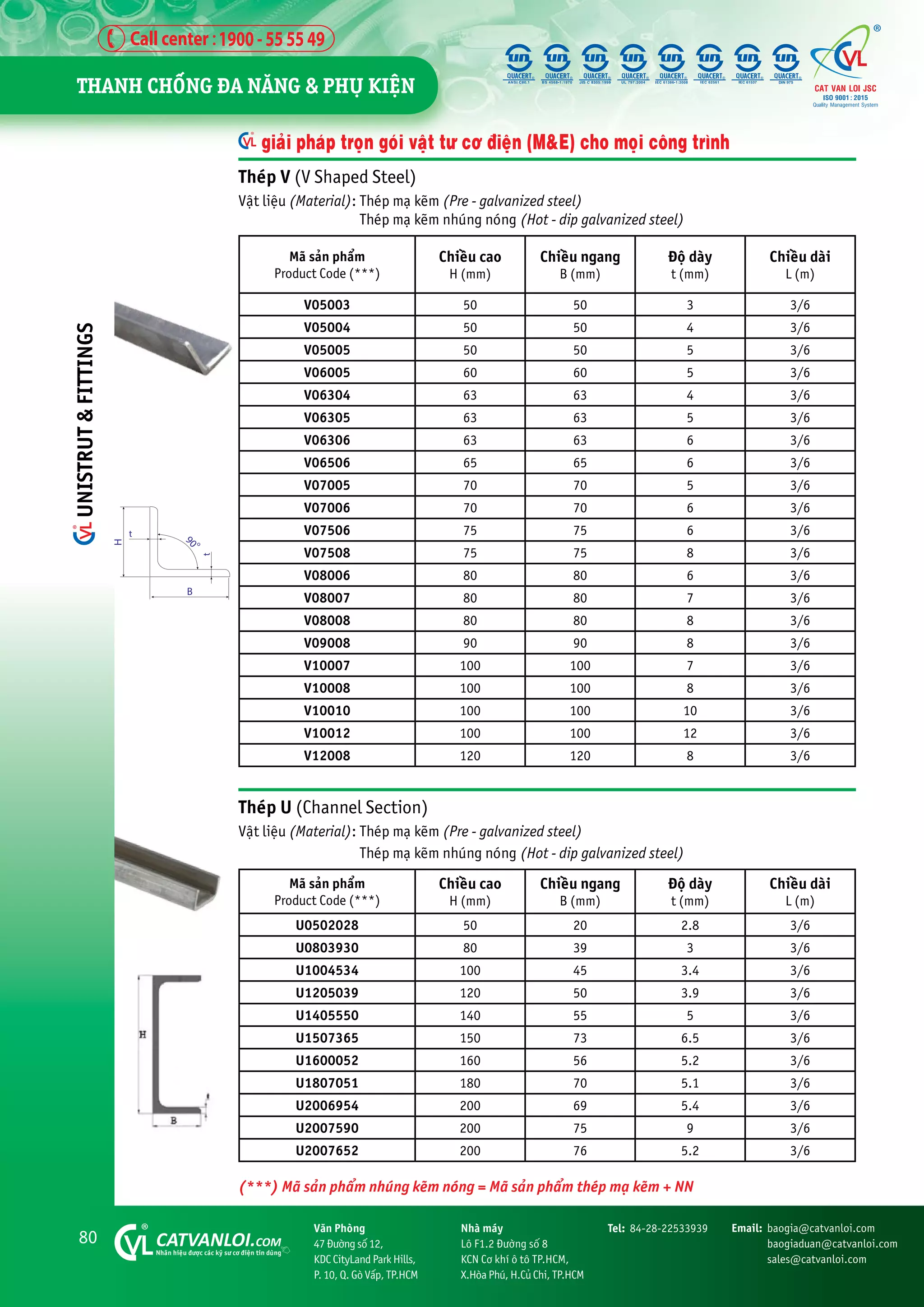 80 CATVANLOI.COM
Nhaän hiïåu àûúåc caác kyä sû cú àiïån tin duâng
Vùn Phoâng
47 Àûúâng söë 12,
KDC CityLand Park Hills,
P. 10, Q. Goâ Vêëp, TP.HCM
Tel: 84-28-22533939 Email: baogia@catvanloi.com
baogiaduan@catvanloi.com
sales@catvanloi.com
Nhaâ maáy
Lö F1.2 Àûúâng söë 8
KCN Cú khñ ö tö TP.HCM,
X.Hoâa Phuá, H.Cuã Chi, TP.HCM
Theáp V (V Shaped Steel)
Vêåt liïåu (Material): Theáp maå keäm (Pre - galvanized steel)
Theáp maå keäm nhuáng noáng (Hot - dip galvanized steel)
Maä saãn phêím
Product Code (***)
Chiïìu cao
H (mm)
Chiïìu ngang
B (mm)
Àöå daây
t (mm)
Chiïìu daâi
L (m)
V05003 50 50 3 3/6
V05004 50 50 4 3/6
V05005 50 50 5 3/6
V06005 60 60 5 3/6
V06304 63 63 4 3/6
V06305 63 63 5 3/6
V06306 63 63 6 3/6
V06506 65 65 6 3/6
V07005 70 70 5 3/6
V07006 70 70 6 3/6
V07506 75 75 6 3/6
V07508 75 75 8 3/6
V08006 80 80 6 3/6
V08007 80 80 7 3/6
V08008 80 80 8 3/6
V09008 90 90 8 3/6
V10007 100 100 7 3/6
V10008 100 100 8 3/6
V10010 100 100 10 3/6
V10012 100 100 12 3/6
V12008 120 120 8 3/6
giaãi phaáp troån goái vêåt tû cú àiïån (M&E) cho moåi cöng trònh
H
B
t
t
9
0
o
Theáp U (Channel Section)
Vêåt liïåu (Material): Theáp maå keäm (Pre - galvanized steel)
Theáp maå keäm nhuáng noáng (Hot - dip galvanized steel)
Maä saãn phêím
Product Code (***)
Chiïìu cao
H (mm)
Chiïìu ngang
B (mm)
Àöå daây
t (mm)
Chiïìu daâi
L (m)
U0502028 50 20 2.8 3/6
U0803930 80 39 3 3/6
U1004534 100 45 3.4 3/6
U1205039 120 50 3.9 3/6
U1405550 140 55 5 3/6
U1507365 150 73 6.5 3/6
U1600052 160 56 5.2 3/6
U1807051 180 70 5.1 3/6
U2006954 200 69 5.4 3/6
U2007590 200 75 9 3/6
U2007652 200 76 5.2 3/6
(***) Maä saãn phêím nhuáng keäm noáng = Maä saãn phêím theáp maå keäm + NN
THANH CHÖËNG ÀA NÙNG & PHUÅ KIÏåN
UNISTRUT
&
FITTINGS
 
