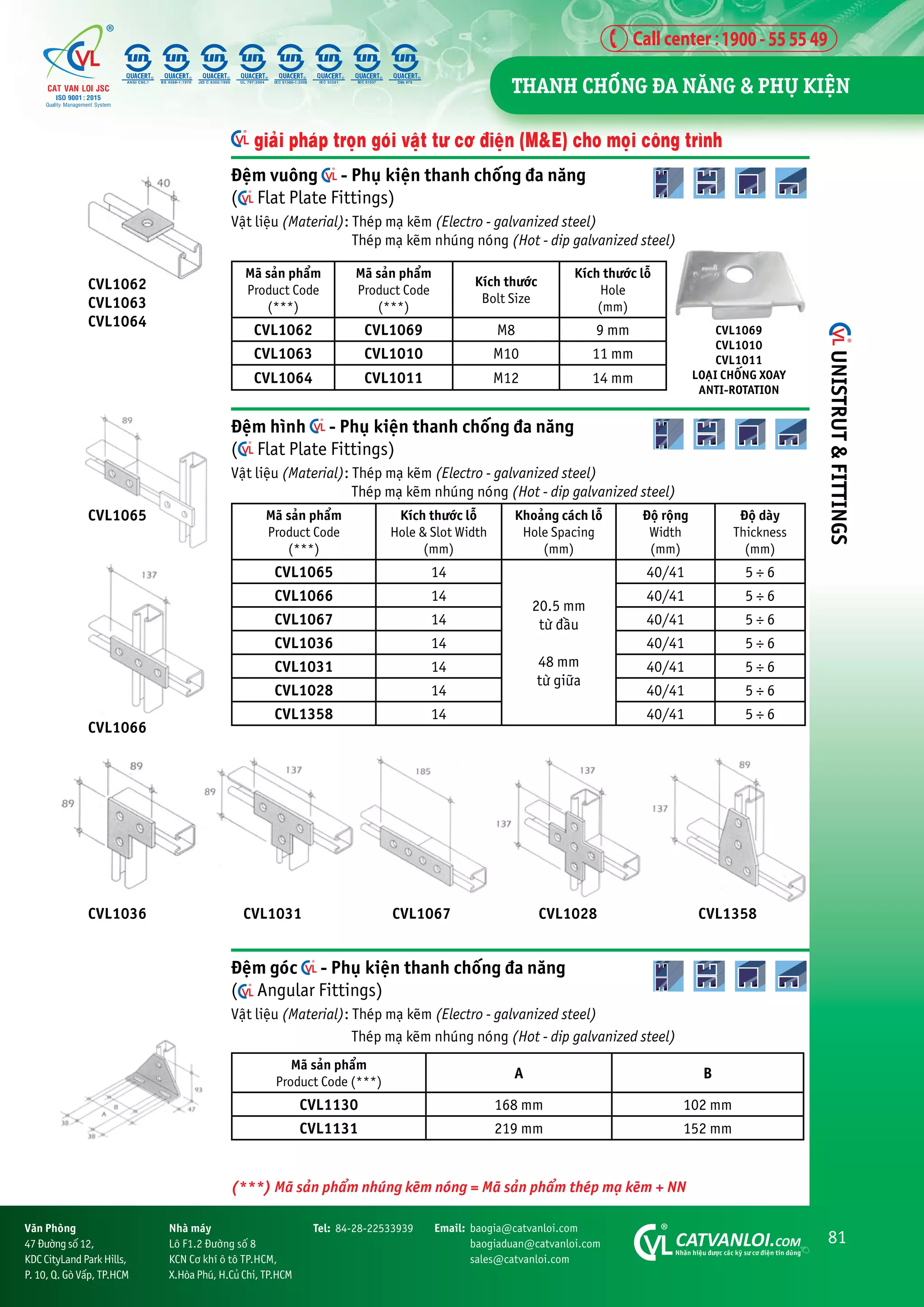81
CATVANLOI.COM
Nhaän hiïåu àûúåc caác kyä sû cú àiïån tin duâng
Vùn Phoâng
47 Àûúâng söë 12,
KDC CityLand Park Hills,
P. 10, Q. Goâ Vêëp, TP.HCM
Tel: 84-28-22533939 Email: baogia@catvanloi.com
baogiaduan@catvanloi.com
sales@catvanloi.com
Nhaâ maáy
Lö F1.2 Àûúâng söë 8
KCN Cú khñ ö tö TP.HCM,
X.Hoâa Phuá, H.Cuã Chi, TP.HCM
Àïåm goác - Phuå kiïån thanh chöëng àa nùng
( Angular Fittings)
Vêåt liïåu (Material): Theáp maå keäm (Electro - galvanized steel)
Theáp maå keäm nhuáng noáng (Hot - dip galvanized steel)
Maä saãn phêím
Product Code (***)
A B
CVL1130 168 mm 102 mm
CVL1131 219 mm 152 mm
CVL1066
CVL1036 CVL1067
CVL1031 CVL1028 CVL1358
Àïåm vuöng - Phuå kiïån thanh chöëng àa nùng
( Flat Plate Fittings)
Vêåt liïåu (Material): Theáp maå keäm (Electro - galvanized steel)
Theáp maå keäm nhuáng noáng (Hot - dip galvanized steel)
Maä saãn phêím
Product Code
(***)
Maä saãn phêím
Product Code
(***)
Kñch thûúác
Bolt Size
Kñch thûúác löî
Hole
(mm)
CVL1062 CVL1069 M8 9 mm
CVL1063 CVL1010 M10 11 mm
CVL1064 CVL1011 M12 14 mm
Àïåm hònh - Phuå kiïån thanh chöëng àa nùng
( Flat Plate Fittings)
Vêåt liïåu (Material): Theáp maå keäm (Electro - galvanized steel)
Theáp maå keäm nhuáng noáng (Hot - dip galvanized steel)
Maä saãn phêím
Product Code
(***)
Kñch thûúác löî
Hole & Slot Width
(mm)
Khoaãng caách löî
Hole Spacing
(mm)
Àöå röång
Width
(mm)
Àöå daây
Thickness
(mm)
CVL1065 14
20.5 mm
tûâ àêìu
48 mm
tûâ giûäa
40/41 5 ÷ 6
CVL1066 14 40/41 5 ÷ 6
CVL1067 14 40/41 5 ÷ 6
CVL1036 14 40/41 5 ÷ 6
CVL1031 14 40/41 5 ÷ 6
CVL1028 14 40/41 5 ÷ 6
CVL1358 14 40/41 5 ÷ 6
CVL1065
CVL1069
CVL1010
CVL1011
LOAÅI CHÖËNG XOAY
ANTI-ROTATION
CVL1062
CVL1063
CVL1064
giaãi phaáp troån goái vêåt tû cú àiïån (M&E) cho moåi cöng trònh
(***) Maä saãn phêím nhuáng keäm noáng = Maä saãn phêím theáp maå keäm + NN
THANH CHÖËNG ÀA NÙNG & PHUÅ KIÏåN
UNISTRUT
&
FITTINGS
 