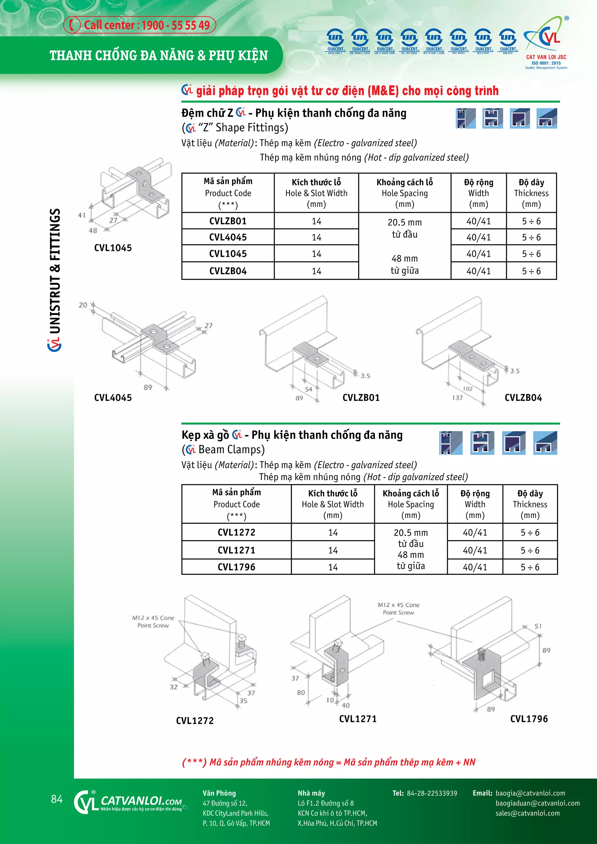 84 CATVANLOI.COM
Nhaän hiïåu àûúåc caác kyä sû cú àiïån tin duâng
Vùn Phoâng
47 Àûúâng söë 12,
KDC CityLand Park Hills,
P. 10, Q. Goâ Vêëp, TP.HCM
Tel: 84-28-22533939 Email: baogia@catvanloi.com
baogiaduan@catvanloi.com
sales@catvanloi.com
Nhaâ maáy
Lö F1.2 Àûúâng söë 8
KCN Cú khñ ö tö TP.HCM,
X.Hoâa Phuá, H.Cuã Chi, TP.HCM
giaãi phaáp troån goái vêåt tû cú àiïån (M&E) cho moåi cöng trònh
Àïåm chûä Z - Phuå kiïån thanh chöëng àa nùng
( “Z” Shape Fittings)
Vêåt liïåu (Material): Theáp maå keäm (Electro - galvanized steel)
Theáp maå keäm nhuáng noáng (Hot - dip galvanized steel)
Maä saãn phêím
Product Code
(***)
Kñch thûúác löî
Hole & Slot Width
(mm)
Khoaãng caách löî
Hole Spacing
(mm)
Àöå röång
Width
(mm)
Àöå daây
Thickness
(mm)
CVLZB01 14 20.5 mm
tûâ àêìu
48 mm
tûâ giûäa
40/41 5 ÷ 6
CVL4045 14 40/41 5 ÷ 6
CVL1045 14 40/41 5 ÷ 6
CVLZB04 14 40/41 5 ÷ 6
Keåp xaâ göì - Phuå kiïån thanh chöëng àa nùng
( Beam Clamps)
Vêåt liïåu (Material): Theáp maå keäm (Electro - galvanized steel)
Theáp maå keäm nhuáng noáng (Hot - dip galvanized steel)
Maä saãn phêím
Product Code
(***)
Kñch thûúác löî
Hole & Slot Width
(mm)
Khoaãng caách löî
Hole Spacing
(mm)
Àöå röång
Width
(mm)
Àöå daây
Thickness
(mm)
CVL1272 14 20.5 mm
tûâ àêìu
48 mm
tûâ giûäa
40/41 5 ÷ 6
CVL1271 14 40/41 5 ÷ 6
CVL1796 14 40/41 5 ÷ 6
CVL1045
CVLZB01 CVLZB04
CVL1272 CVL1271 CVL1796
CVL4045
(***) Maä saãn phêím nhuáng keäm noáng = Maä saãn phêím theáp maå keäm + NN
THANH CHÖËNG ÀA NÙNG & PHUÅ KIÏåN
UNISTRUT
&
FITTINGS
 