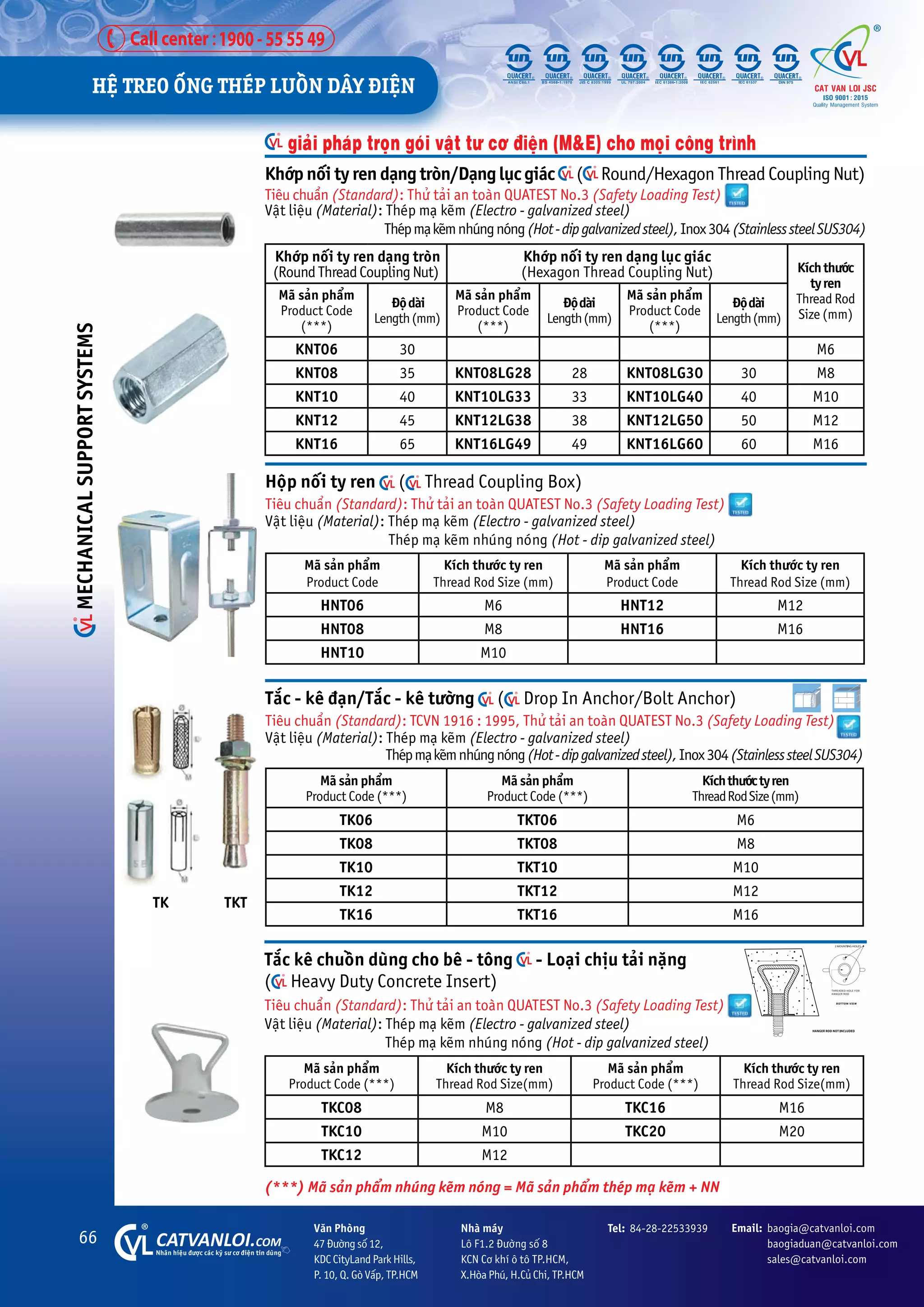 66 CATVANLOI.COM
Nhaän hiïåu àûúåc caác kyä sû cú àiïån tin duâng
Vùn Phoâng
47 Àûúâng söë 12,
KDC CityLand Park Hills,
P. 10, Q. Goâ Vêëp, TP.HCM
Tel: 84-28-22533939 Email: baogia@catvanloi.com
baogiaduan@catvanloi.com
sales@catvanloi.com
Nhaâ maáy
Lö F1.2 Àûúâng söë 8
KCN Cú khñ ö tö TP.HCM,
X.Hoâa Phuá, H.Cuã Chi, TP.HCM
giaãi phaáp troån goái vêåt tû cú àiïån (M&E) cho moåi cöng trònh
Khúáp nöëi ty ren daång troân
(RoundThreadCouplingNut)
Khúáp nöëi ty ren daång luåc giaác
(Hexagon Thread Coupling Nut) Kñchthûúác
tyren
Thread Rod
Size (mm)
Maä saãn phêím
Product Code
(***)
Àöådaâi
Length(mm)
Maä saãn phêím
Product Code
(***)
Àöådaâi
Length(mm)
Maä saãn phêím
Product Code
(***)
Àöådaâi
Length(mm)
KNT06 30 M6
KNT08 35 KNT08LG28 28 KNT08LG30 30 M8
KNT10 40 KNT10LG33 33 KNT10LG40 40 M10
KNT12 45 KNT12LG38 38 KNT12LG50 50 M12
KNT16 65 KNT16LG49 49 KNT16LG60 60 M16
Khúáp nöëi ty ren daång troân/Daång luåc giaác ( Round/Hexagon Thread Coupling Nut)
Tiïu chuêín (Standard): Thûã taãi an toaân QUATEST No.3 (Safety Loading Test)
Vêåt liïåu (Material): Theáp maå keäm (Electro - galvanized steel)
		 Theápmaåkeämnhuángnoáng(Hot-dipgalvanizedsteel),Inox304(StainlesssteelSUS304)
TK TKT
Tùæc - kï àaån/Tùæc - kï tûúâng ( Drop In Anchor/Bolt Anchor)
Tiïu chuêín (Standard): TCVN 1916 : 1995, Thûã taãi an toaân QUATEST No.3 (Safety Loading Test)
Vêåt liïåu (Material): Theáp maå keäm (Electro - galvanized steel)
Theápmaåkeämnhuángnoáng(Hot-dipgalvanizedsteel),Inox304(StainlesssteelSUS304)
Maä saãn phêím
Product Code (***)
Maä saãn phêím
Product Code (***)
Kñchthûúáctyren
ThreadRodSize(mm)
TK06 TKT06 M6
TK08 TKT08 M8
TK10 TKT10 M10
TK12 TKT12 M12
TK16 TKT16 M16
Höåp nöëi ty ren ( Thread Coupling Box)
Tiïu chuêín (Standard): Thûã taãi an toaân QUATEST No.3 (Safety Loading Test)
Vêåt liïåu (Material): Theáp maå keäm (Electro - galvanized steel)
Theáp maå keäm nhuáng noáng (Hot - dip galvanized steel)
Maä saãn phêím
Product Code
Kñch thûúác ty ren
Thread Rod Size (mm)
Maä saãn phêím
Product Code
Kñch thûúác ty ren
Thread Rod Size (mm)
HNT06 M6 HNT12 M12
HNT08 M8 HNT16 M16
HNT10 M10
Tùæc kï chuöìn duâng cho bï - töng - Loaåi chõu taãi nùång
( Heavy Duty Concrete Insert)
Tiïu chuêín (Standard): Thûã taãi an toaân QUATEST No.3 (Safety Loading Test)
Vêåt liïåu (Material): Theáp maå keäm (Electro - galvanized steel)
Theáp maå keäm nhuáng noáng (Hot - dip galvanized steel)
Maä saãn phêím
Product Code (***)
Kñch thûúác ty ren
Thread Rod Size(mm)
Maä saãn phêím
Product Code (***)
Kñch thûúác ty ren
Thread Rod Size(mm)
TKC08 M8 TKC16 M16
TKC10 M10 TKC20 M20
TKC12 M12
(***) Maä saãn phêím nhuáng keäm noáng = Maä saãn phêím theáp maå keäm + NN
HÏå TREO ÖËNG THEÁP LUÖÌN DÊY ÀIÏåN
MECHANICAL
SUPPORT
SYSTEMS
 