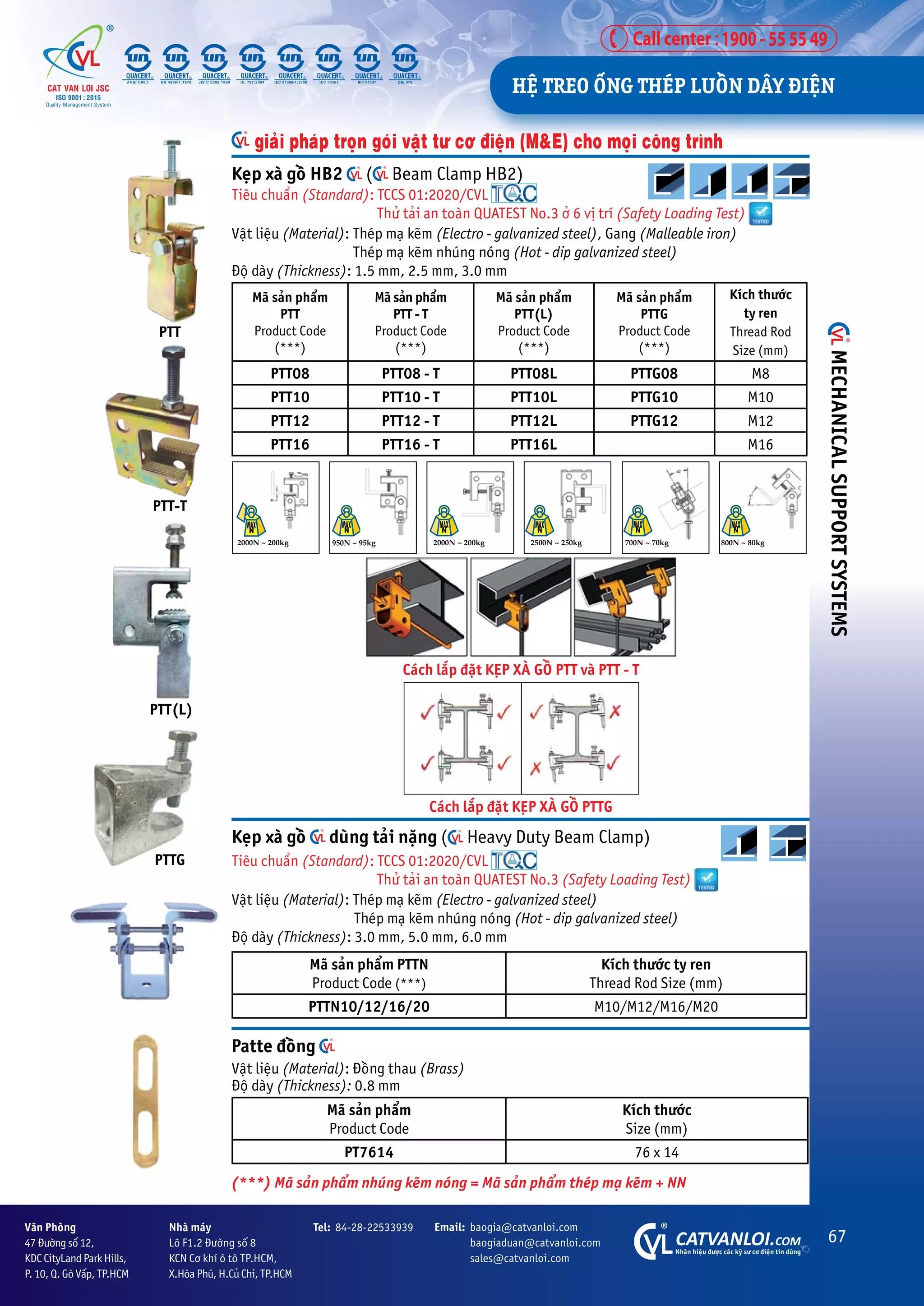 67
CATVANLOI.COM
Nhaän hiïåu àûúåc caác kyä sû cú àiïån tin duâng
Vùn Phoâng
47 Àûúâng söë 12,
KDC CityLand Park Hills,
P. 10, Q. Goâ Vêëp, TP.HCM
Tel: 84-28-22533939 Email: baogia@catvanloi.com
baogiaduan@catvanloi.com
sales@catvanloi.com
Nhaâ maáy
Lö F1.2 Àûúâng söë 8
KCN Cú khñ ö tö TP.HCM,
X.Hoâa Phuá, H.Cuã Chi, TP.HCM
Keåp xaâ göì duâng taãi nùång ( Heavy Duty Beam Clamp)
Tiïu chuêín (Standard): TCCS 01:2020/CVL
Thûã taãi an toaân QUATEST No.3 (Safety Loading Test)
Vêåt liïåu (Material): Theáp maå keäm (Electro - galvanized steel)
Theáp maå keäm nhuáng noáng (Hot - dip galvanized steel)
Àöå daây (Thickness): 3.0 mm, 5.0 mm, 6.0 mm
Maä saãn phêím PTTN
Product Code (***)
Kñch thûúác ty ren
Thread Rod Size (mm)
PTTN10/12/16/20 M10/M12/M16/M20
giaãi phaáp troån goái vêåt tû cú àiïån (M&E) cho moåi cöng trònh
Keåp xaâ göì HB2 ( Beam Clamp HB2)
Tiïu chuêín (Standard): TCCS 01:2020/CVL
Thûã taãi an toaân QUATEST No.3 úã 6 võ trñ (Safety Loading Test)
Vêåt liïåu (Material): Theáp maå keäm (Electro - galvanized steel), Gang (Malleable iron)
		 Theáp maå keäm nhuáng noáng (Hot - dip galvanized steel)
Àöå daây (Thickness): 1.5 mm, 2.5 mm, 3.0 mm
Maä saãn phêím
PTT
Product Code
(***)
Maä saãn phêím
PTT - T
Product Code
(***)
Maä saãn phêím
PTT(L)
Product Code
(***)
Maä saãn phêím
PTTG
Product Code
(***)
Kñch thûúác
ty ren
Thread Rod
Size (mm)
PTT08 PTT08 - T PTT08L PTTG08 M8
PTT10 PTT10 - T PTT10L PTTG10 M10
PTT12 PTT12 - T PTT12L PTTG12 M12
PTT16 PTT16 - T PTT16L M16
PTT-T
PTTG
PTT(L)
Caách lùæp àùåt KEÅP XAÂ GÖÌ PTT vaâ PTT - T
Caách lùæp àùåt KEÅP XAÂ GÖÌ PTTG
PTT
Patte àöìng
Vêåt liïåu (Material): Àöìng thau (Brass)
Àöå daây (Thickness): 0.8 mm
Maä saãn phêím
Product Code
Kñch thûúác
Size (mm)
PT7614 76 x 14
2000N ~ 200kg 2000N ~ 200kg 2500N ~ 250kg 700N ~ 70kg 800N ~ 80kg
950N ~ 95kg
(***) Maä saãn phêím nhuáng keäm noáng = Maä saãn phêím theáp maå keäm + NN
HÏå TREO ÖËNG THEÁP LUÖÌN DÊY ÀIÏåN
MECHANICAL
SUPPORT
SYSTEMS
 