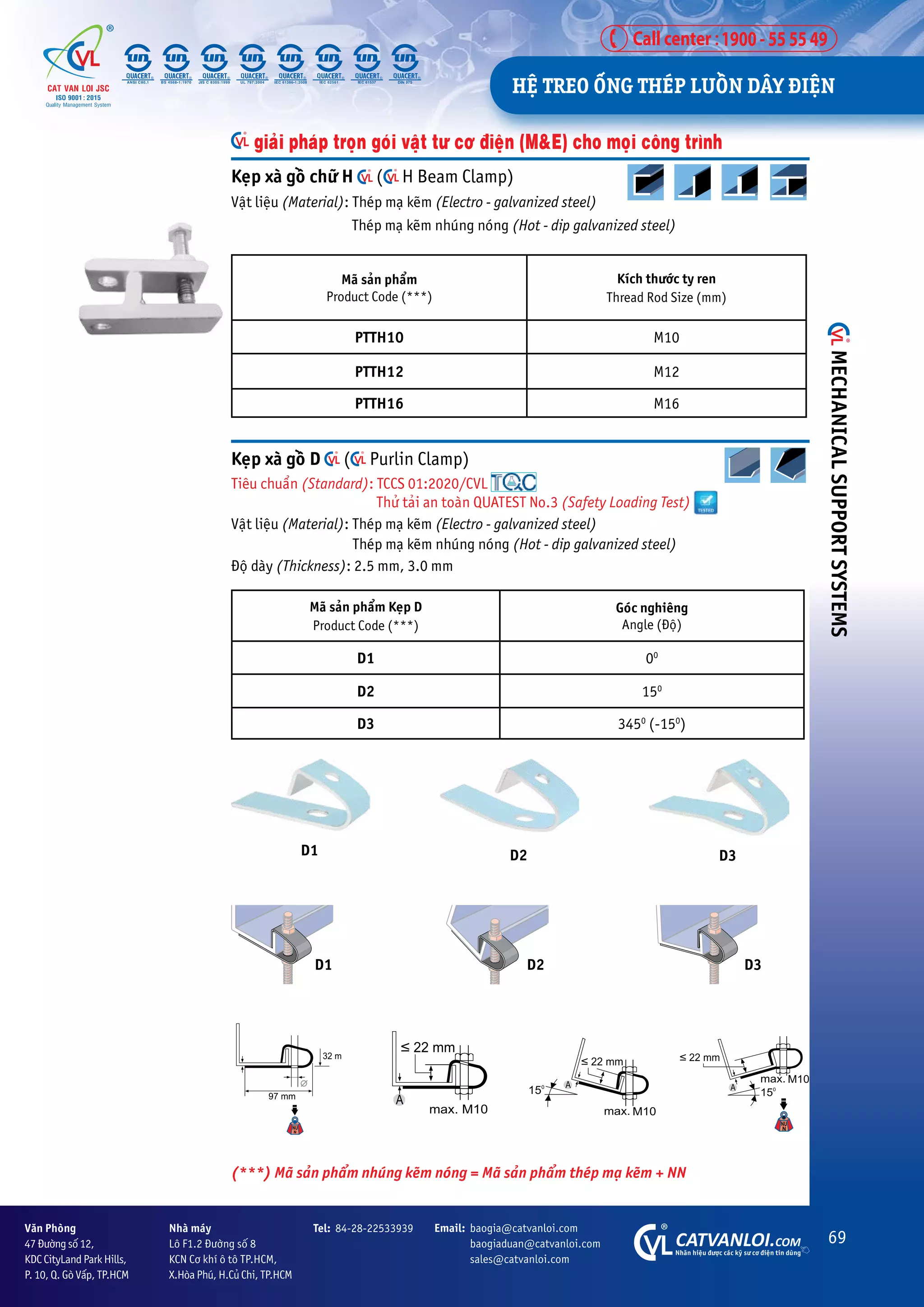 69
CATVANLOI.COM
Nhaän hiïåu àûúåc caác kyä sû cú àiïån tin duâng
Vùn Phoâng
47 Àûúâng söë 12,
KDC CityLand Park Hills,
P. 10, Q. Goâ Vêëp, TP.HCM
Tel: 84-28-22533939 Email: baogia@catvanloi.com
baogiaduan@catvanloi.com
sales@catvanloi.com
Nhaâ maáy
Lö F1.2 Àûúâng söë 8
KCN Cú khñ ö tö TP.HCM,
X.Hoâa Phuá, H.Cuã Chi, TP.HCM
D1 D2 D3
Keåp xaâ göì chûä H ( H Beam Clamp)
Vêåt liïåu (Material): Theáp maå keäm (Electro - galvanized steel)
Theáp maå keäm nhuáng noáng (Hot - dip galvanized steel)
Maä saãn phêím
Product Code (***)
Kñch thûúác ty ren
Thread Rod Size (mm)
PTTH10 M10
PTTH12 M12
PTTH16 M16
giaãi phaáp troån goái vêåt tû cú àiïån (M&E) cho moåi cöng trònh
D1 D2 D3
Keåp xaâ göì D ( Purlin Clamp)
Tiïu chuêín (Standard): TCCS 01:2020/CVL
Thûã taãi an toaân QUATEST No.3 (Safety Loading Test)
Vêåt liïåu (Material): Theáp maå keäm (Electro - galvanized steel)
		 Theáp maå keäm nhuáng noáng (Hot - dip galvanized steel)
Àöå daây (Thickness): 2.5 mm, 3.0 mm
Maä saãn phêím Keåp D
Product Code (***)
Goác nghiïng
Angle (Àöå)
D1 00
D2 150
D3 3450
(-150
)
(***) Maä saãn phêím nhuáng keäm noáng = Maä saãn phêím theáp maå keäm + NN
HÏå TREO ÖËNG THEÁP LUÖÌN DÊY ÀIÏåN
MECHANICAL
SUPPORT
SYSTEMS
 