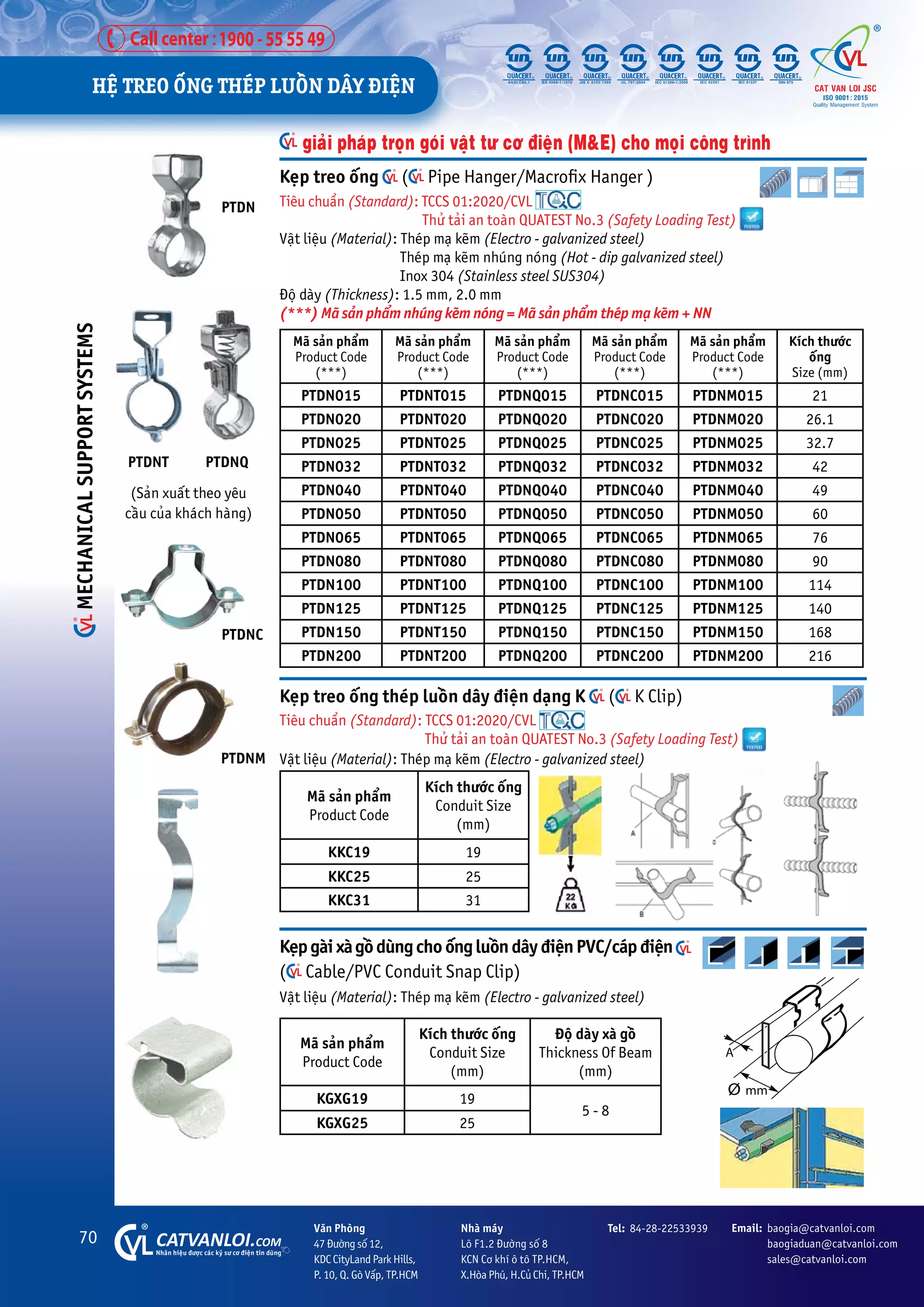 70 CATVANLOI.COM
Nhaän hiïåu àûúåc caác kyä sû cú àiïån tin duâng
Vùn Phoâng
47 Àûúâng söë 12,
KDC CityLand Park Hills,
P. 10, Q. Goâ Vêëp, TP.HCM
Tel: 84-28-22533939 Email: baogia@catvanloi.com
baogiaduan@catvanloi.com
sales@catvanloi.com
Nhaâ maáy
Lö F1.2 Àûúâng söë 8
KCN Cú khñ ö tö TP.HCM,
X.Hoâa Phuá, H.Cuã Chi, TP.HCM
KeåpgaâixaâgöìduângchoöëngluöìndêyàiïånPVC/caápàiïån 			
( Cable/PVC Conduit Snap Clip)
Vêåt liïåu (Material): Theáp maå keäm (Electro - galvanized steel)
Maä saãn phêím
Product Code
Kñch thûúác öëng
Conduit Size
(mm)
Àöå daây xaâ göì
Thickness Of Beam
(mm)
KGXG19 19
5 - 8
KGXG25 25
Keåp treo öëng ( Pipe Hanger/Macrofix Hanger )
Tiïu chuêín (Standard): TCCS 01:2020/CVL
Thûã taãi an toaân QUATEST No.3 (Safety Loading Test)
Vêåt liïåu (Material): Theáp maå keäm (Electro - galvanized steel)
Theáp maå keäm nhuáng noáng (Hot - dip galvanized steel)
Inox 304 (Stainless steel SUS304)
Àöå daây (Thickness): 1.5 mm, 2.0 mm
(***) Maä saãn phêím nhuáng keäm noáng = Maä saãn phêím theáp maå keäm + NN
Maä saãn phêím
Product Code
(***)
Maä saãn phêím
Product Code
(***)
Maä saãn phêím
Product Code
(***)
Maä saãn phêím
Product Code
(***)
Maä saãn phêím
Product Code
(***)
Kñch thûúác
öëng
Size (mm)
PTDN015 PTDNT015 PTDNQ015 PTDNC015 PTDNM015 21
PTDN020 PTDNT020 PTDNQ020 PTDNC020 PTDNM020 26.1
PTDN025 PTDNT025 PTDNQ025 PTDNC025 PTDNM025 32.7
PTDN032 PTDNT032 PTDNQ032 PTDNC032 PTDNM032 42
PTDN040 PTDNT040 PTDNQ040 PTDNC040 PTDNM040 49
PTDN050 PTDNT050 PTDNQ050 PTDNC050 PTDNM050 60
PTDN065 PTDNT065 PTDNQ065 PTDNC065 PTDNM065 76
PTDN080 PTDNT080 PTDNQ080 PTDNC080 PTDNM080 90
PTDN100 PTDNT100 PTDNQ100 PTDNC100 PTDNM100 114
PTDN125 PTDNT125 PTDNQ125 PTDNC125 PTDNM125 140
PTDN150 PTDNT150 PTDNQ150 PTDNC150 PTDNM150 168
PTDN200 PTDNT200 PTDNQ200 PTDNC200 PTDNM200 216
(Saãn xuêët theo yïu
cêìu cuãa khaách haâng)
PTDN
giaãi phaáp troån goái vêåt tû cú àiïån (M&E) cho moåi cöng trònh
PTDNC
PTDNM
Keåp treo öëng theáp luöìn dêy àiïån daång K ( K Clip)
Tiïu chuêín (Standard): TCCS 01:2020/CVL
Thûã taãi an toaân QUATEST No.3 (Safety Loading Test)
Vêåt liïåu (Material): Theáp maå keäm (Electro - galvanized steel)
Maä saãn phêím
Product Code
Kñch thûúác öëng
Conduit Size
(mm)
KKC19 19
KKC25 25
KKC31 31
PTDNT PTDNQ
HÏå TREO ÖËNG THEÁP LUÖÌN DÊY ÀIÏåN
MECHANICAL
SUPPORT
SYSTEMS
 