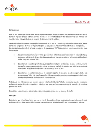 H.323 VS SIP

Conclusiones

VoIP es una aplicación IP que tiene requerimientos estrictos de performance. La performance de una red IP
tiene un impacto directo sobre la calidad de voz. Se ha identificado el factor de deterioro que debiera ser
medido. Éstos incluyen la tasa de pérdida de tramas, retardo y jitter.

La calidad de servicio es un componente importante de la red IP. Cuando hay contención de recursos, tales
como una congestión de red, es importante para la red proveer mejor servicio al tráfico de tiempo real.
Las compañías deben elegir a los proveedores de equipos de VoIP basandose en tres requerimientos muy
importantes:

      1.    Los clientes necesitan proveedores que soporten estándares abiertos dentro de sus productos y
            que estén activamente desarrollando estrategias de voz que consideren la interoperabilidad con
            todos los protocolos de VoIP.

      2.    Los clientes necesitan productos que soporten múltiples protocolos. En este sentido, si una
            compañía encuentra que necesita migrar su sistema o añadir productos que soportan protocolos
            diferentes, no será requerido para ejecutar mejoras en la red.

      3.    Los clientes necesitan soluciones de voz con soporte de extremo a extremo para todos los
            protocolos de VoIp, ello significa que los fabricantes deben proveer soluciones que trabajen en
            ambos ambientes de multiprotocolo y uniprotocolo.

Trabajando con fabricantes que pueden proveer esta flexibilidad de VoIP, las compañías pueden enfocarse
en la construcción de redes escalables y elásticas que soporten los requerimientos de las redes de próxima
generación (NGN).

Se detallan a continuación las ventajas y desventajas de contar con un sistema de VoIP:

Ventajas

Es evidente que el hecho de tener una red en vez de dos, es beneficioso para cualquier operador que ofrezca
ambos servicios, véase gastos inferiores de mantenimiento, personal cualificado en una sola tecnología.




                                                                                                       18
 