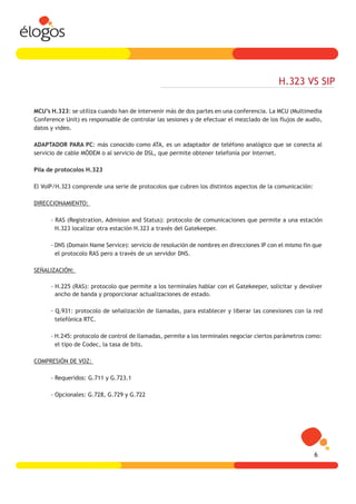 H.323 VS SIP

MCU’s H.323: se utiliza cuando han de intervenir más de dos partes en una conferencia. La MCU (Multimedia
Conference Unit) es responsable de controlar las sesiones y de efectuar el mezclado de los flujos de audio,
datos y video.

ADAPTADOR PARA PC: más conocido como ATA, es un adaptador de teléfono analógico que se conecta al
servicio de cable MÓDEM o al servicio de DSL, que permite obtener telefonía por Internet.

Pila de protocolos H.323

El VoIP/H.323 comprende una serie de protocolos que cubren los distintos aspectos de la comunicación:

DIRECCIONAMIENTO:

      - RAS (Registration, Admision and Status): protocolo de comunicaciones que permite a una estación
        H.323 localizar otra estación H.323 a través del Gatekeeper.

      - DNS (Domain Name Service): servicio de resolución de nombres en direcciones IP con el mismo fin que
        el protocolo RAS pero a través de un servidor DNS.

SEÑALIZACIÓN:

      - H.225 (RAS): protocolo que permite a los terminales hablar con el Gatekeeper, solicitar y devolver
        ancho de banda y proporcionar actualizaciones de estado.

      - Q.931: protocolo de señalización de llamadas, para establecer y liberar las conexiones con la red
        telefónica RTC.

      - H.245: protocolo de control de llamadas, permite a los terminales negociar ciertos parámetros como:
        el tipo de Codec, la tasa de bits.

COMPRESIÓN DE VOZ:

      - Requeridos: G.711 y G.723.1

      - Opcionales: G.728, G.729 y G.722




                                                                                                        6
 