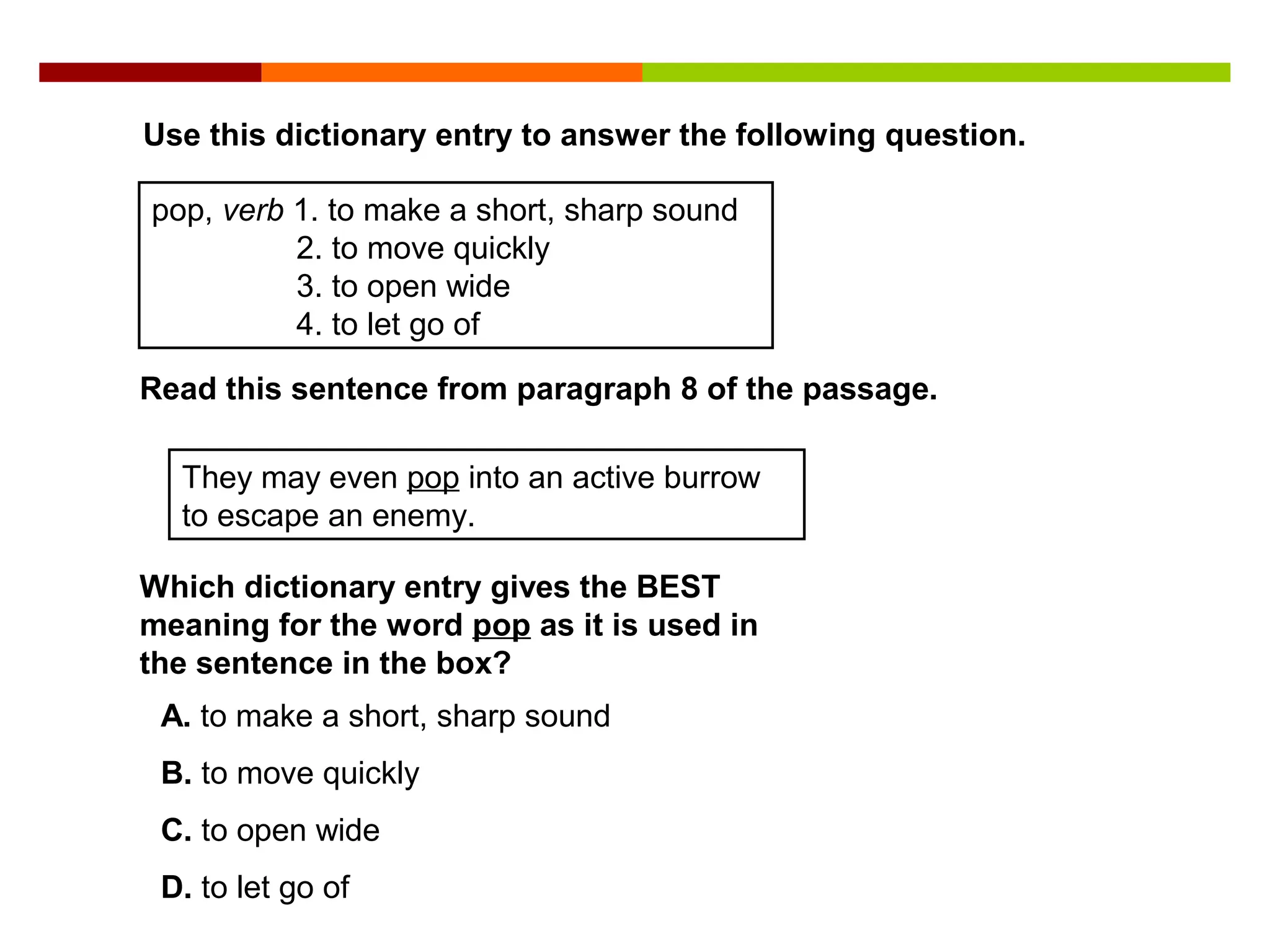 Use this dictionary entry to answer the following question.
pop, verb 1. to make a short, sharp sound
2. to move quickly
3. to open wide
4. to let go of
Read this sentence from paragraph 8 of the passage.
They may even pop into an active burrow
to escape an enemy.
Which dictionary entry gives the BEST
meaning for the word pop as it is used in
the sentence in the box?
A. to make a short, sharp sound
B. to move quickly
C. to open wide
D. to let go of
 