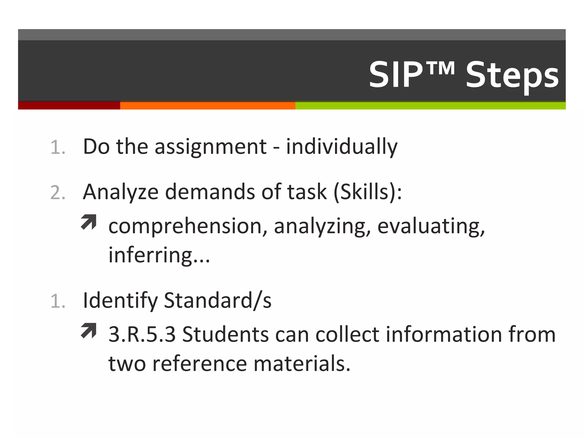 SIP™ Steps
1. Do the assignment - individually
2. Analyze demands of task (Skills):
 comprehension, analyzing, evaluating,
inferring...
1. Identify Standard/s
 3.R.5.3 Students can collect information from
two reference materials.
 