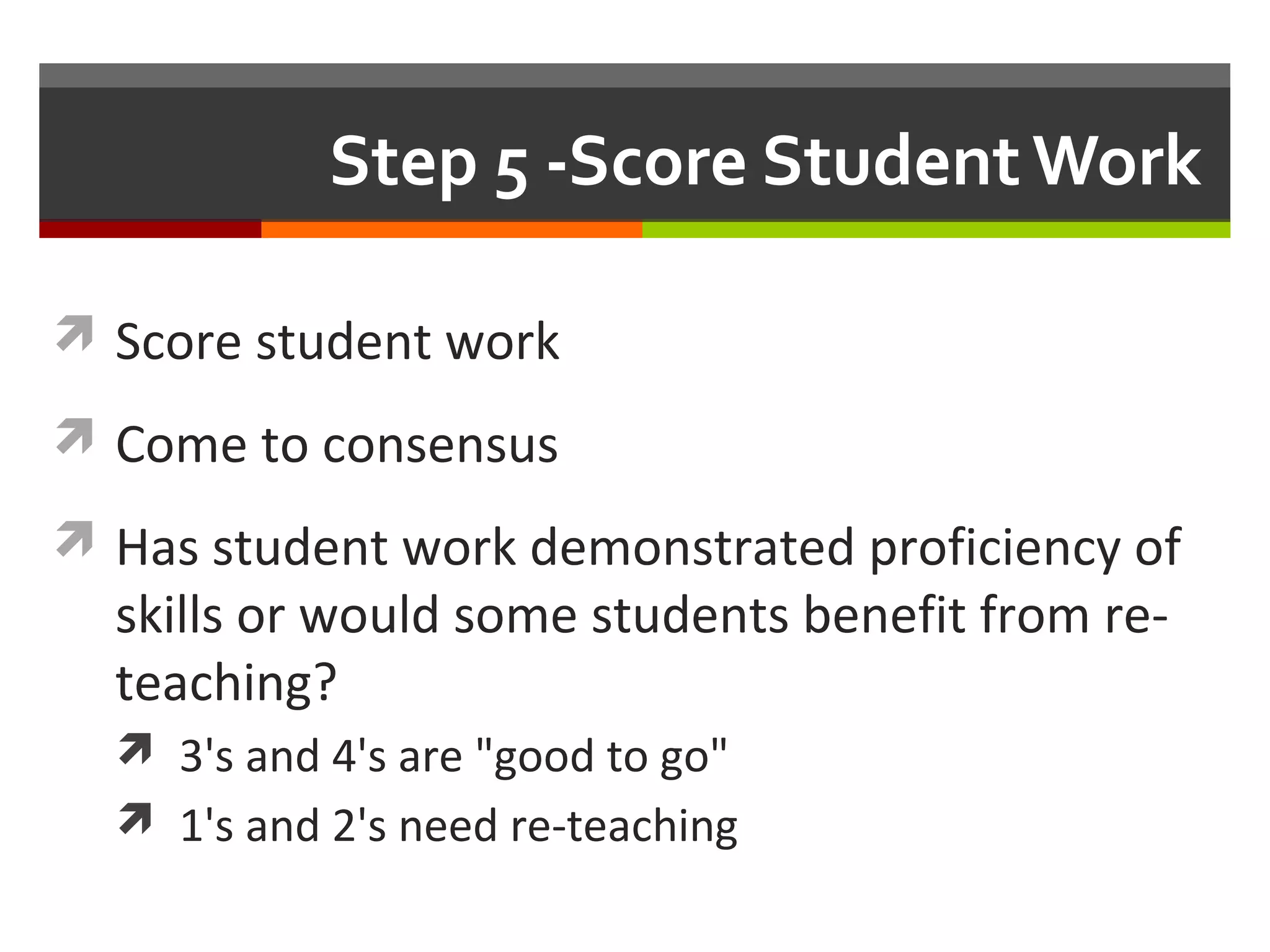 Step 5 -Score Student Work
 Score student work
 Come to consensus
 Has student work demonstrated proficiency of
skills or would some students benefit from re-
teaching?
 3's and 4's are "good to go"
 1's and 2's need re-teaching
 