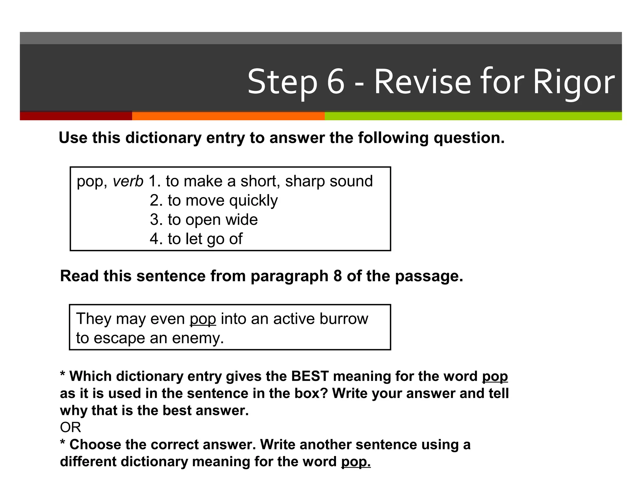 Use this dictionary entry to answer the following question.
pop, verb 1. to make a short, sharp sound
2. to move quickly
3. to open wide
4. to let go of
Read this sentence from paragraph 8 of the passage.
They may even pop into an active burrow
to escape an enemy.
* Which dictionary entry gives the BEST meaning for the word pop
as it is used in the sentence in the box? Write your answer and tell
why that is the best answer.
OR
* Choose the correct answer. Write another sentence using a
different dictionary meaning for the word pop.
Step 6 - Revise for Rigor
 
