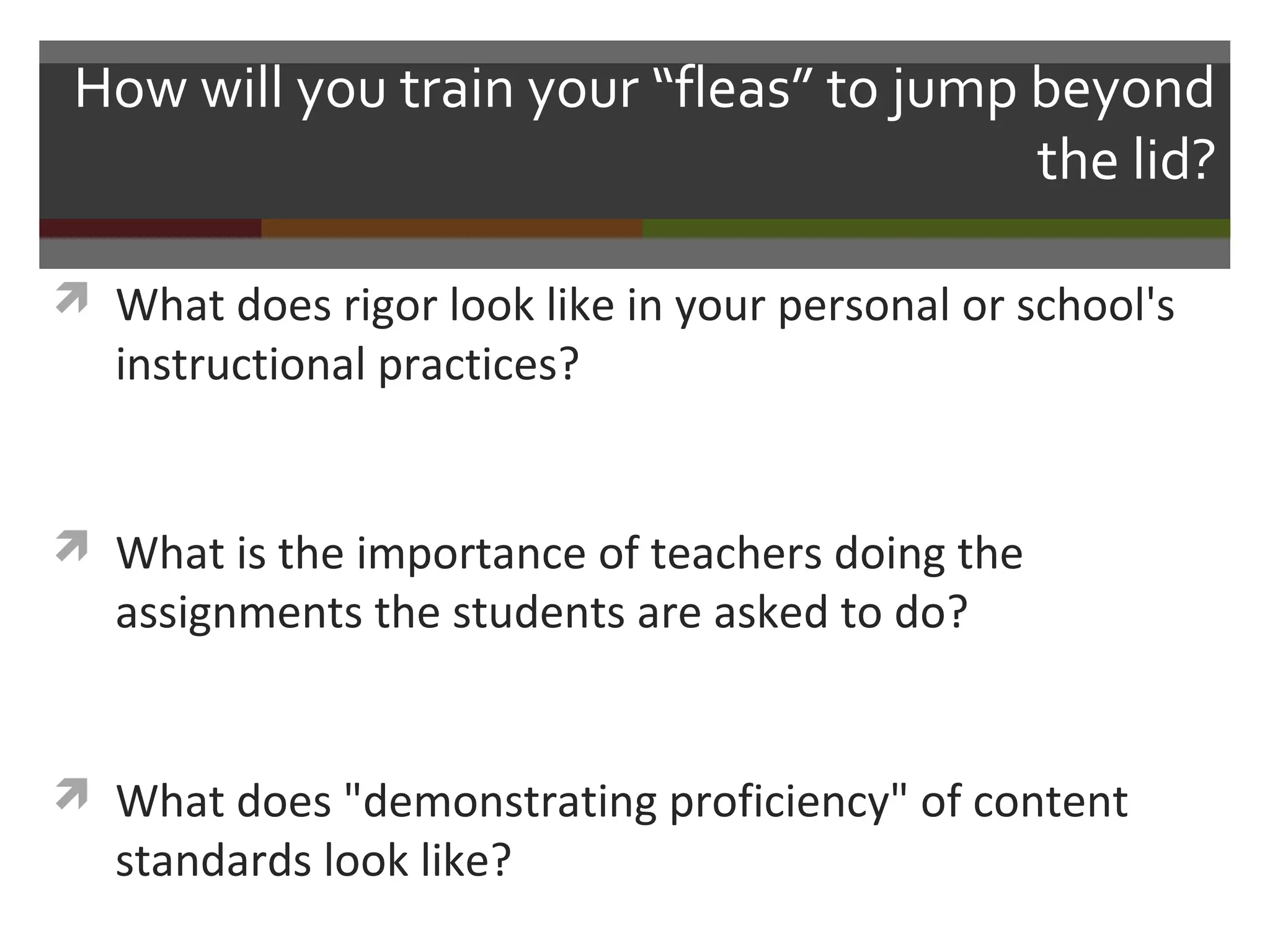 How will you train your “fleas” to jump beyond
the lid?
 What does rigor look like in your personal or school's
instructional practices?
 What is the importance of teachers doing the
assignments the students are asked to do?
 What does "demonstrating proficiency" of content
standards look like?
 