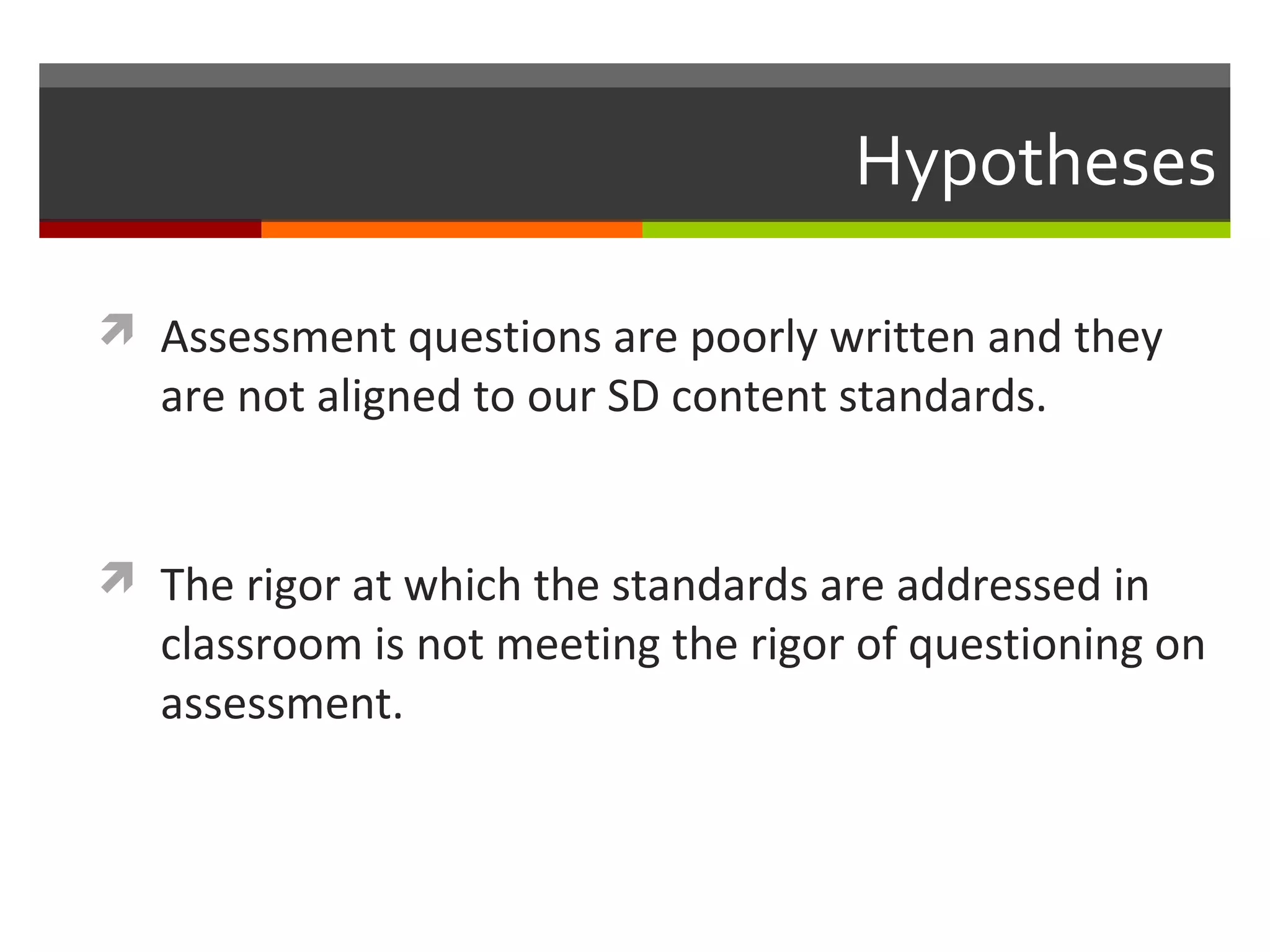 Hypotheses
 Assessment questions are poorly written and they
are not aligned to our SD content standards.
 The rigor at which the standards are addressed in
classroom is not meeting the rigor of questioning on
assessment.
 