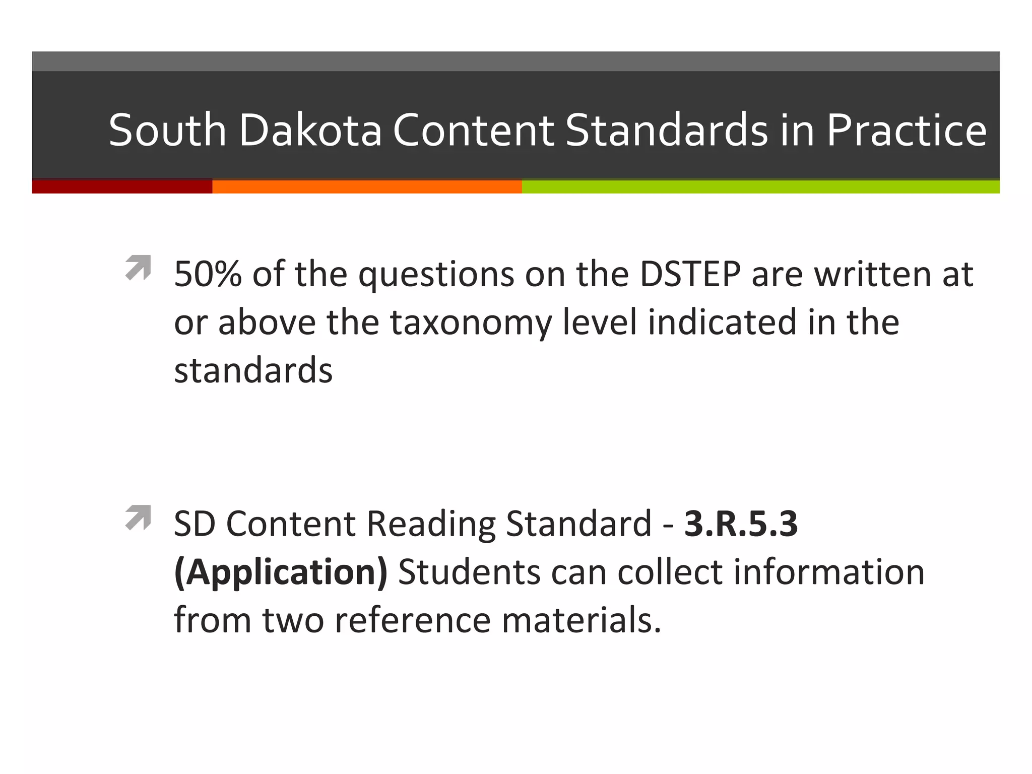 South Dakota Content Standards in Practice
 50% of the questions on the DSTEP are written at
or above the taxonomy level indicated in the
standards
 SD Content Reading Standard - 3.R.5.3
(Application) Students can collect information
from two reference materials.
 