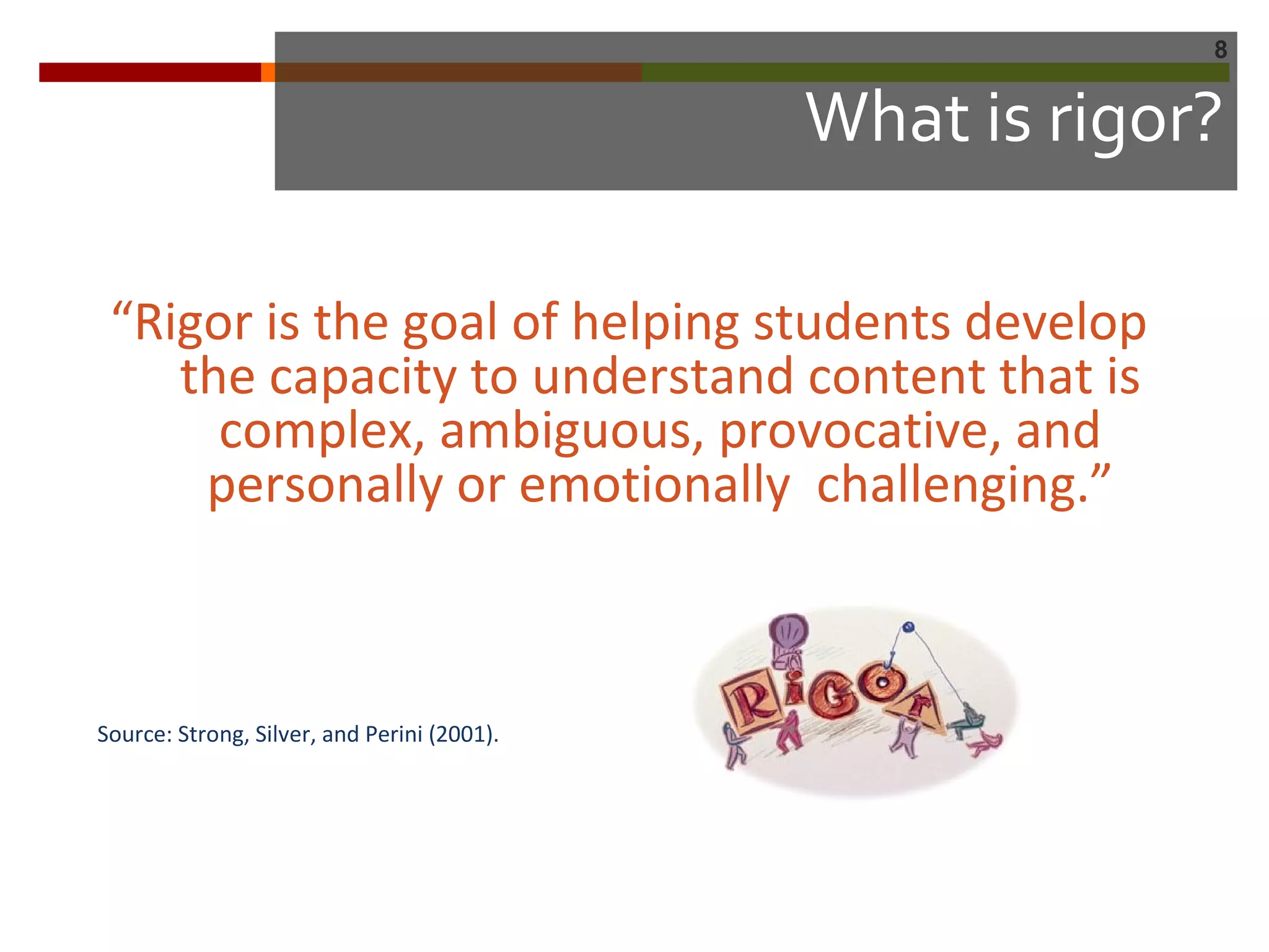 8
What is rigor?
“Rigor is the goal of helping students develop
the capacity to understand content that is
complex, ambiguous, provocative, and
personally or emotionally challenging.”
Source: Strong, Silver, and Perini (2001).
 