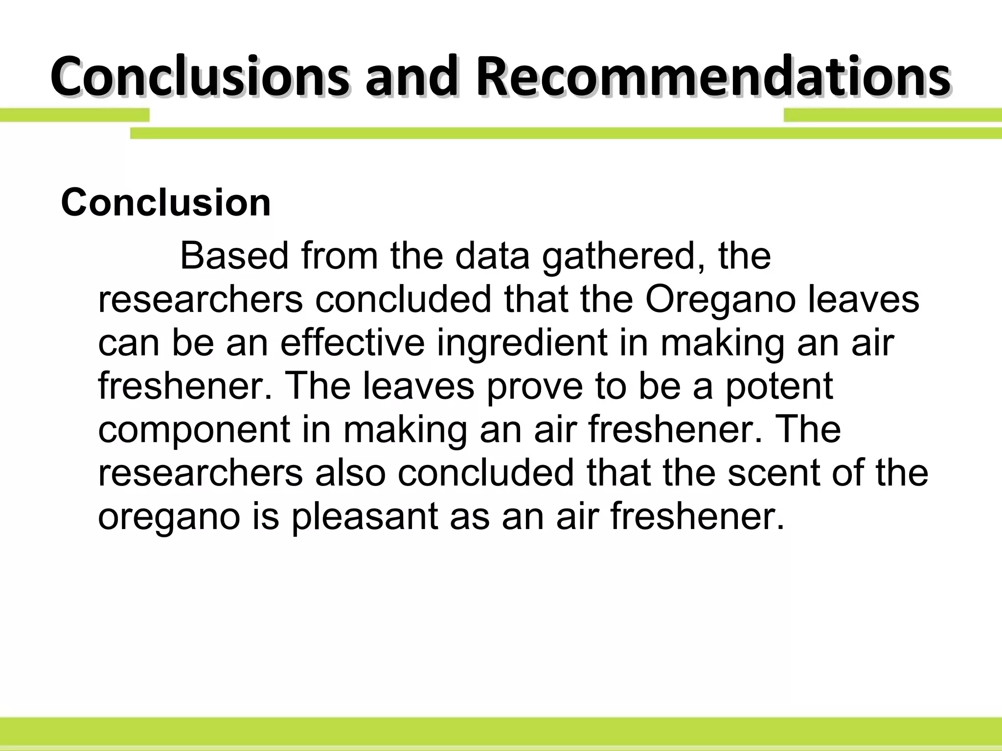 Conclusions and Recommendations Conclusion Based from the data gathered, the researchers concluded that the Oregano leaves can be an effective ingredient in making an air freshener. The leaves prove to be a potent component in making an air freshener. The researchers also concluded that the scent of the oregano is pleasant as an air freshener. 