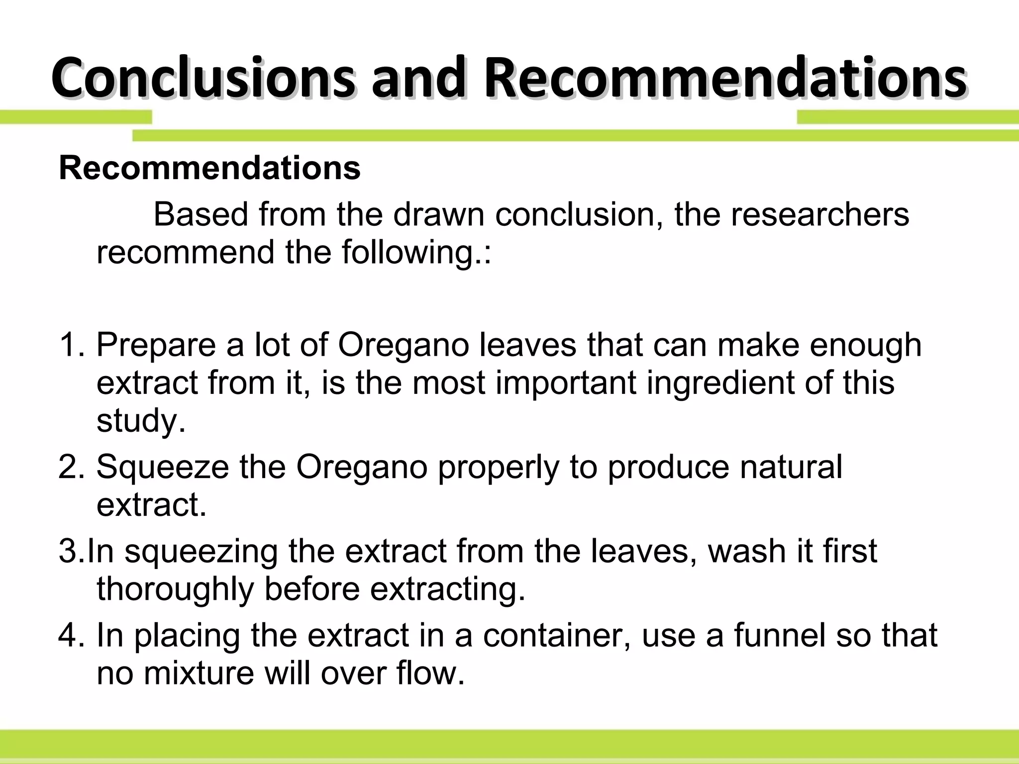 Conclusions and Recommendations Recommendations Based from the drawn conclusion, the researchers recommend the following.: 1. Prepare a lot of Oregano leaves that can make enough extract from it, is the most important ingredient of this study. 2. Squeeze the Oregano properly to produce natural extract. 3.In squeezing the extract from the leaves, wash it first thoroughly before extracting. 4. In placing the extract in a container, use a funnel so that no mixture will over flow. 