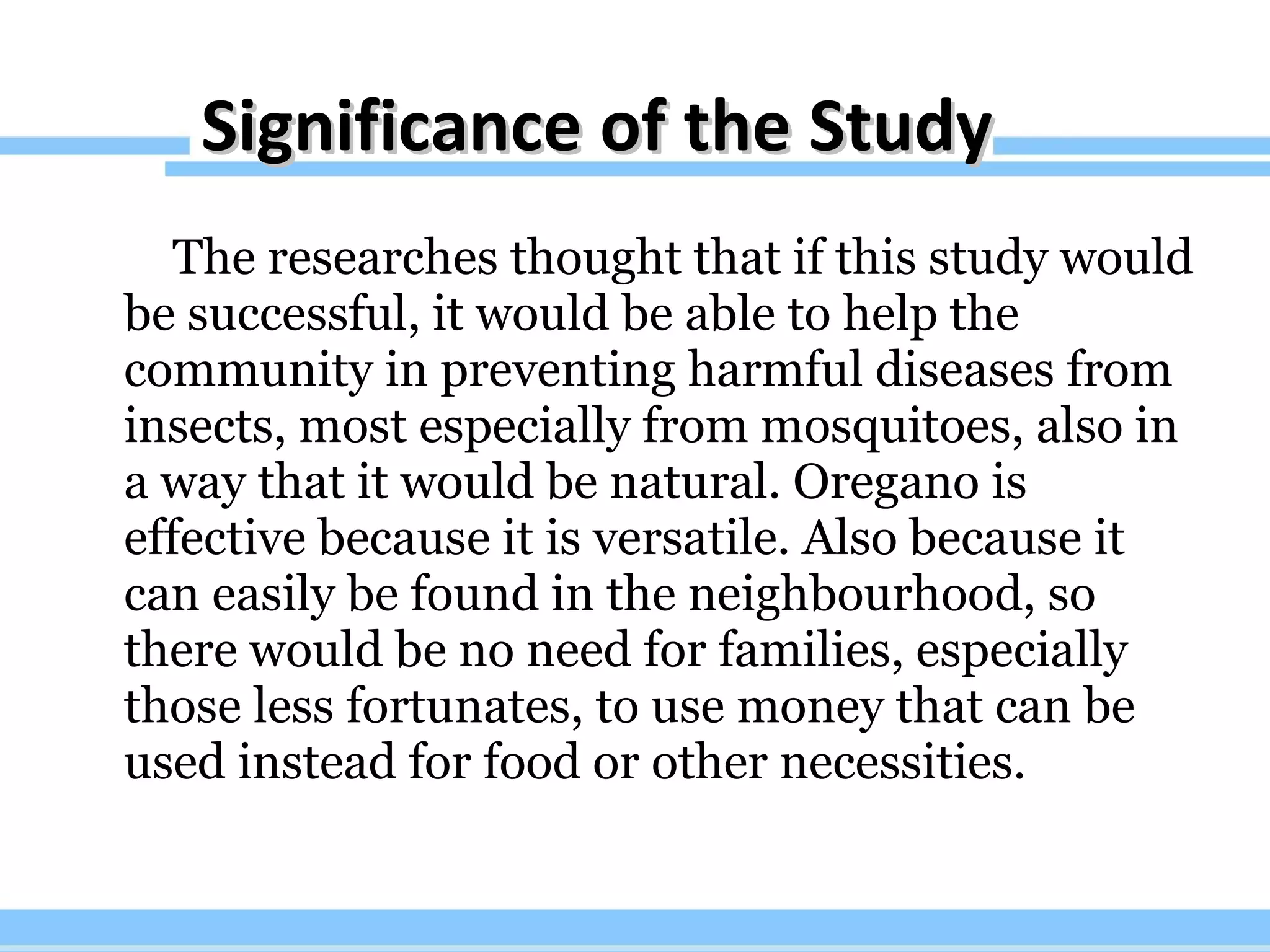 Significance of the Study The researches thought that if this study would be successful, it would be able to help the community in preventing harmful diseases from insects, most especially from mosquitoes, also in a way that it would be natural. Oregano is effective because it is versatile. Also because it can easily be found in the neighbourhood, so there would be no need for families, especially those less fortunates, to use money that can be used instead for food or other necessities.  