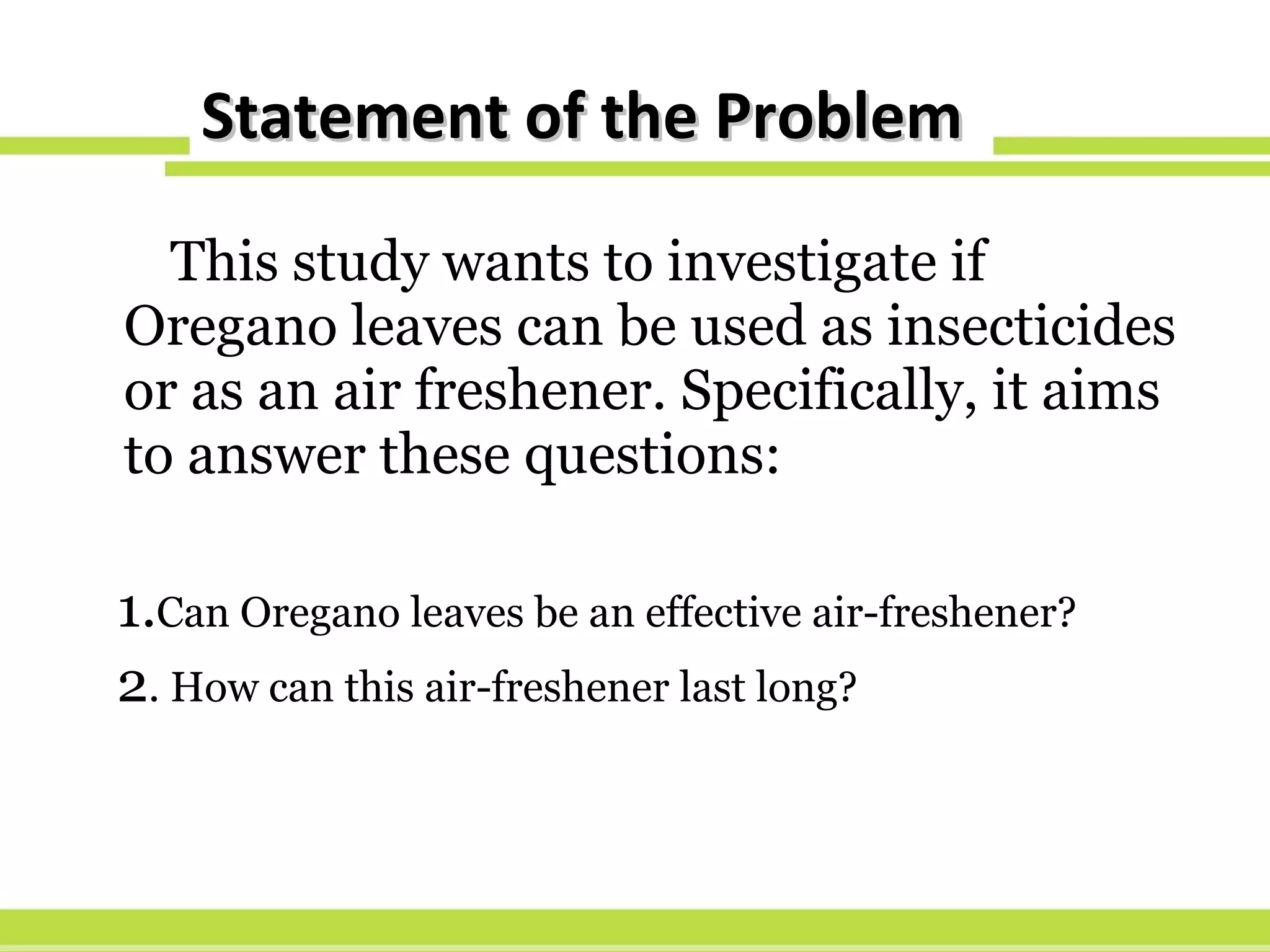 Statement of the Problem This study wants to investigate if Oregano leaves can be used as insecticides or as an air freshener. Specifically, it aims to answer these questions: 1. Can Oregano leaves be an effective air-freshener? 2 . How can this air-freshener last long? 