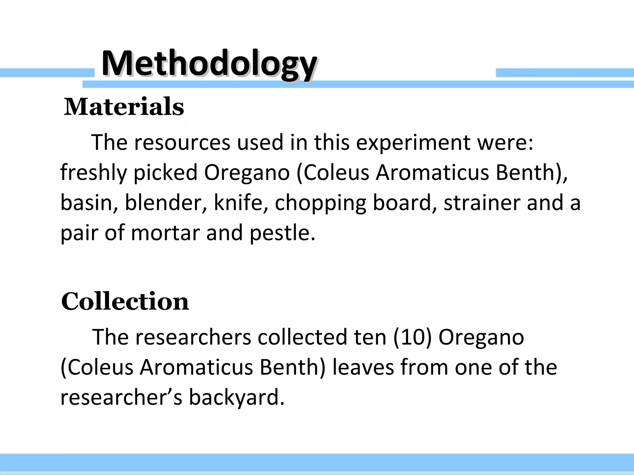 Methodology Materials The resources used in this experiment were: freshly picked Oregano (Coleus Aromaticus Benth), basin, blender, knife, chopping board, strainer and a pair of mortar and pestle. Collection The researchers collected ten (10) Oregano (Coleus Aromaticus Benth) leaves from one of the researcher’s backyard. 