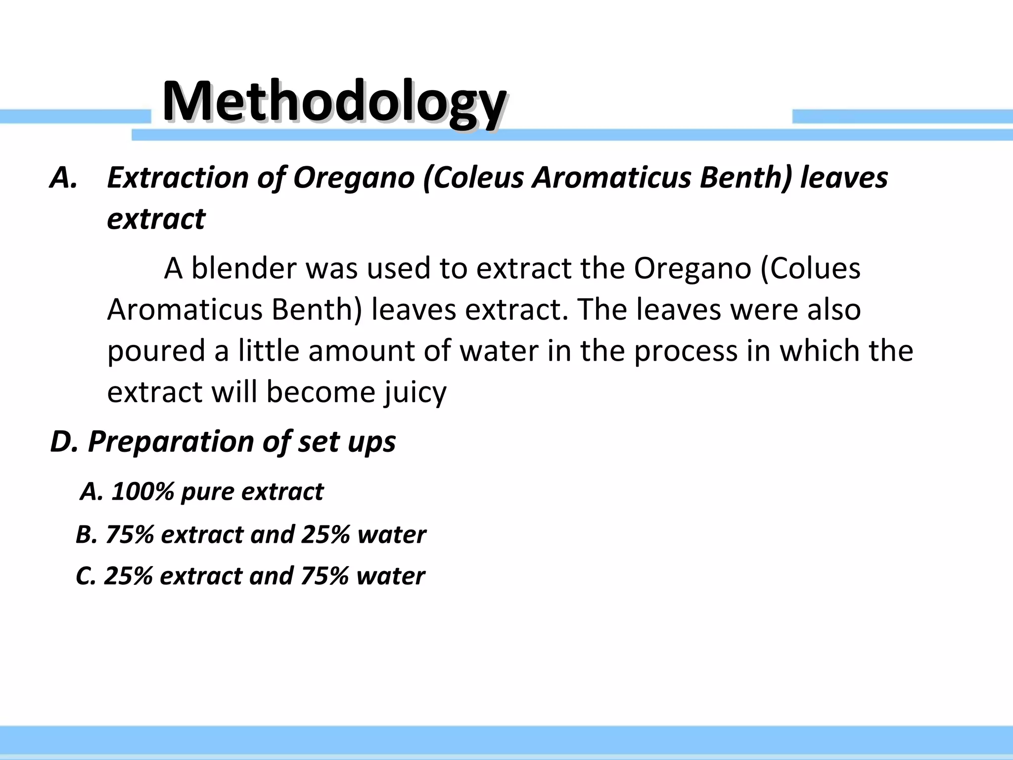 Methodology Extraction of Oregano (Coleus Aromaticus Benth) leaves extract A blender was used to extract the Oregano (Colues Aromaticus Benth) leaves extract. The leaves were also poured a little amount of water in the process in which the extract will become juicy D. Preparation of set ups A. 100% pure extract B. 75% extract and 25% water C. 25% extract and 75% water 