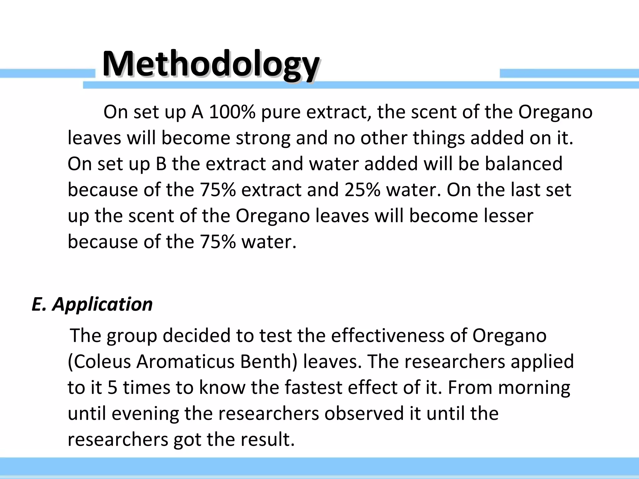 Methodology On set up A 100% pure extract, the scent of the Oregano leaves will become strong and no other things added on it. On set up B the extract and water added will be balanced because of the 75% extract and 25% water. On the last set up the scent of the Oregano leaves will become lesser because of the 75% water. E. Application The group decided to test the effectiveness of Oregano (Coleus Aromaticus Benth) leaves. The researchers applied to it 5 times to know the fastest effect of it. From morning until evening the researchers observed it until the researchers got the result. 