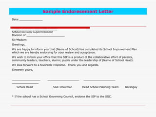 Sample Endoresement Letter
Date:______________


___________________________
School Division Superintendent
Division of _______________________
Sir/Madam:
Greetings,
We are happy to inform you that (Name of School) has completed its School Improvement Plan
which we are hereby endorsing for your review and acceptance.
We wish to inform your office that this SIP is a product of the collaborative effort of parents,
community leaders, teachers, alumni, pupils under the leadership of (Name of School Head).
We look forward to a favorable response. Thank you and regards.
Sincerely yours,


_________________           ___________________         ___________________
________________
   School Head                  SGC Chairman           Head School Planning Team         Barangay


* If the school has a School Governing Council, endorse the SIP to the SGC.
 
