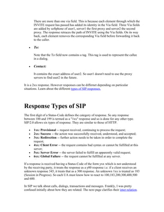 There are more than one via field. This is because each element through which the
       INVITE request has passed has added its identity in the Via field. Three Via fields
       are added by softphone of user1, server1 the first proxy and server2 the second
       proxy. The response retraces the path of INVITE using the Via fields. On its way
       back, each element removes the corresponding Via field before forwarding it back
       to the caller.

   •   To:

       Note that the To field now contains a tag. This tag is used to represent the callee
       in a dialog.

   •   Contact:

       It contains the exact address of user2. So user1 doesn't need to use the proxy
       servers to find user2 in the future.

It is a 2xx response. However responses can be differnet depending on particular
situations. Learn about the different types of SIP responses.




Response Types of SIP
The first digit of a Status-Code defines the category of response. So any response
between 100 and 199 is termed as a "1xx" response and so is done for any other type.
SIP/2.0 allows six types of response. They are similar to those of HTTP.

   •   1xx: Provisional -- request received, continuing to process the request;
   •   2xx: Success -- the action was successfully received, understood, and accepted;
   •   3xx: Redirection -- further action needs to be taken in order to complete the
       request;
   •   4xx: Client Error -- the request contains bad syntax or cannot be fulfilled at this
       server;
   •   5xx: Server Error -- the server failed to fulfill an apparently valid request;
   •   6xx: Global Failure -- the request cannot be fulfilled at any server.

If a response is received having a Status-Code of the form yxx which is not understood
by the receiving party, it treats the response as a y00 response i.e. if a client receives an
unknown response 345, it treats that as a 300 response. An unknown 1xx is treated as 183
(Session in Progress). So each UA must know how to react to 100,183,200,300,400,500
and 600.

In SIP we talk about calls, dialogs, transactions and messages. Frankly, I was pretty
confused initially about how they are related. The next page clarifies their inter-relation.
 