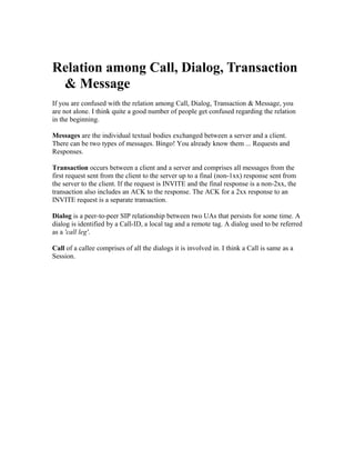 Relation among Call, Dialog, Transaction
 & Message
If you are confused with the relation among Call, Dialog, Transaction & Message, you
are not alone. I think quite a good number of people get confused regarding the relation
in the beginning.

Messages are the individual textual bodies exchanged between a server and a client.
There can be two types of messages. Bingo! You already know them ... Requests and
Responses.

Transaction occurs between a client and a server and comprises all messages from the
first request sent from the client to the server up to a final (non-1xx) response sent from
the server to the client. If the request is INVITE and the final response is a non-2xx, the
transaction also includes an ACK to the response. The ACK for a 2xx response to an
INVITE request is a separate transaction.

Dialog is a peer-to-peer SIP relationship between two UAs that persists for some time. A
dialog is identified by a Call-ID, a local tag and a remote tag. A dialog used to be referred
as a 'call leg'.

Call of a callee comprises of all the dialogs it is involved in. I think a Call is same as a
Session.
 
