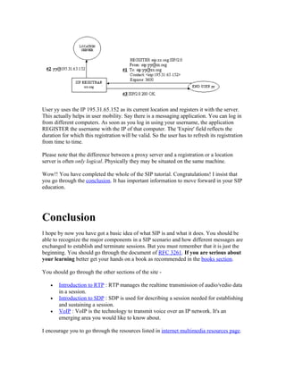 User yy uses the IP 195.31.65.152 as its current location and registers it with the server.
This actually helps in user mobility. Say there is a messaging application. You can log in
from different computers. As soon as you log in using your username, the application
REGISTER the username with the IP of that computer. The 'Expire' field reflects the
duration for which this registration will be valid. So the user has to refresh its registration
from time to time.

Please note that the difference between a proxy server and a registration or a location
server is often only logical. Physically they may be situated on the same machine.

Wow!! You have completed the whole of the SIP tutorial. Congratulations! I insist that
you go through the conclusion. It has important information to move forward in your SIP
education.




Conclusion
I hope by now you have got a basic idea of what SIP is and what it does. You should be
able to recognize the major components in a SIP scenario and how different messages are
exchanged to establish and terminate sessions. But you must remember that it is just the
beginning. You should go through the document of RFC 3261. If you are serious about
your learning better get your hands on a book as recommended in the books section.

You should go through the other sections of the site -

   •   Introduction to RTP : RTP manages the realtime transmission of audio/vedio data
       in a session.
   •   Introduction to SDP : SDP is used for describing a session needed for establishing
       and sustaining a session.
   •   VoIP : VoIP is the technology to transmit voice over an IP network. It's an
       emerging area you would like to know about.

I encourage you to go through the resources listed in internet multimedia resources page.
 