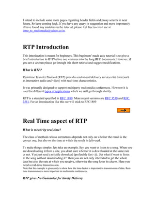 I intend to include some more pages regarding header fields and proxy servers in near
future. So keep coming back. If you have any query or suggestion and more importantly
if have found any mistakes in the tutorial, please feel free to email me at
intro_to_multimedia@yahoo.co.in.




RTP Introduction
This introduction is meant for beginners. This beginners' made easy tutorial is to give a
brief introduction to RTP before one ventures into the long RFC documents. However, if
you are a veteran please go through this short tutorial and suggest modifications.

What is RTP?

Real-time Transfer Protocol (RTP) provides end-to-end delivery services for data (such
as interactive audio and video) with real-time characteristics.

It was primarily designed to support multiparty multimedia conferences. However it is
used for different types of applications which we will go through shortly.

RTP is a standard specified in RFC 1889. More recent versions are RFC 3550 and RFC
3551. For an introduction like this we will stick to RFC1889




Real Time aspect of RTP
What is meant by real-time?

The class of methods whose correctness depends not only on whether the result is the
correct one, but also on the time at which the result is delivered.

To make things simpler, lets take an example. Say you want to listen to a song. When you
are downloading it from a site, you don't care whether it is downloaded at the same rate
or not. You just need a reliable download (preferably fast -:)). But what if want to listen
to the song without downloading it? Then you are not only interested to get the whole
data but also the rate at which you receive, otherwise the song loses its charm. Here you
need a real-time transmission.
Note that the example is given only to show how the time-factor is important in transmission of data. Real-
time transmission is more important in multimedia conferences.

RTP gives No Guarantee for timely Delivery
 