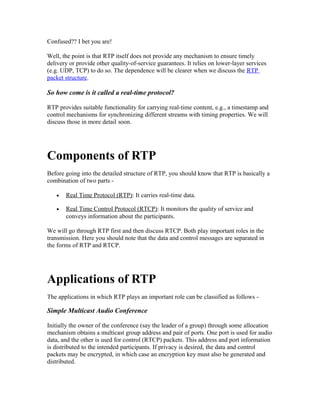 Confused?? I bet you are!

Well, the point is that RTP itself does not provide any mechanism to ensure timely
delivery or provide other quality-of-service guarantees. It relies on lower-layer services
(e.g. UDP, TCP) to do so. The dependence will be clearer when we discuss the RTP
packet structure.

So how come is it called a real-time protocol?

RTP provides suitable functionality for carrying real-time content, e.g., a timestamp and
control mechanisms for synchronizing different streams with timing properties. We will
discuss those in more detail soon.




Components of RTP
Before going into the detailed structure of RTP, you should know that RTP is basically a
combination of two parts -

   •   Real Time Protocol (RTP): It carries real-time data.

   •   Real Time Control Protocol (RTCP): It monitors the quality of service and
       conveys information about the participants.

We will go through RTP first and then discuss RTCP. Both play important roles in the
transmission. Here you should note that the data and control messages are separated in
the forms of RTP and RTCP.




Applications of RTP
The applications in which RTP plays an important role can be classified as follows -

Simple Multicast Audio Conference

Initially the owner of the conference (say the leader of a group) through some allocation
mechanism obtains a multicast group address and pair of ports. One port is used for audio
data, and the other is used for control (RTCP) packets. This address and port information
is distributed to the intended participants. If privacy is desired, the data and control
packets may be encrypted, in which case an encryption key must also be generated and
distributed.
 