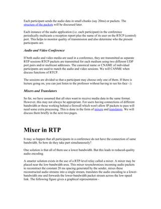 Each participant sends the audio data in small chunks (say 20ms) or packets. The
structure of the packets will be discussed later.

Each instance of the audio application (i.e. each participant) in the conference
periodically multicasts a reception report plus the name of its user on the RTCP (control)
port. This helps to monitor quality of transmission and also determine who the present
participants are.

Audio and Video Conference

If both audio and video media are used in a conference, they are transmitted as separate
RTP sessions RTCP packets are transmitted for each medium using two different UDP
port pairs and/or multicast addresses. The canonical name or CNAME of individual
participants are used to match the audio and video sessions. We will CANME when
discuss functions of RTCP.

The sessions are divided so that a participant may choose only one of them. If there is
lecture going on, you can just listen to the professor without having to see his face -:).

Mixers and Translators

So far, we have assumed that all sites want to receive media data in the same format.
However, this may not always be appropriate. For users having connections of different
bandwidth or those working behind a firewall which won't allow IP packets to pass will
need some extra processing. This is done in the form of mixers and translators. We will
discuss them briefly in the next two pages.




Mixer in RTP
It may so happen that all participants in a conference do not have the connection of same
bandwidth. So how do they take part simultaneously?

One solution is that all of them use a lower bandwidth. But this leads to reduced-quality
audio encoding.

A smarter solution exists in the use of a RTP-level relay called a mixer. A mixer may be
placed near the low-bandwidth area. This mixer resynchronizes incoming audio packets
to reconstruct the constant 20 ms spacing generated by the sender, mixes these
reconstructed audio streams into a single stream, translates the audio encoding to a lower-
bandwidth one and forwards the lower-bandwidth packet stream across the low-speed
link. The following figure gives a graphical representation -
 