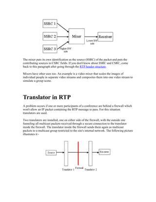 The mixer puts its own identification as the source (SSRC) of the packet and puts the
contributing sources in CSRC fields. If you don't know about SSRC and CSRC, come
back to this paragraph after going through the RTP header structure.

Mixers have other uses too. An example is a video mixer that scales the images of
individual people in separate video streams and composites them into one video stream to
simulate a group scene.




Translator in RTP
A problem occurs if one or more participants of a conference are behind a firewall which
won't allow an IP packet containing the RTP message to pass. For this situation
translators are used.

Two translators are installed, one on either side of the firewall, with the outside one
funneling all multicast packets received through a secure connection to the translator
inside the firewall. The translator inside the firewall sends them again as multicast
packets to a multicast group restricted to the site's internal network. The following picture
illustrates it -
 