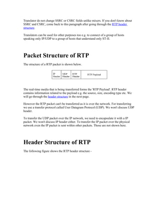 Translator do not change SSRC or CSRC fields unlike mixers. If you don't know about
SSRC and CSRC, come back to this paragraph after going through the RTP header
structure.

Translators can be used for other purposes too e.g. to connect of a group of hosts
speaking only IP/UDP to a group of hosts that understand only ST-II.




Packet Structure of RTP
The structure of a RTP packet is shown below.




The real-time media that is being transferred forms the 'RTP Payload'. RTP header
contains information related to the payload e.g. the source, size, encoding type etc. We
will go through the header structure in the next page.

However the RTP packet can't be transferred as it is over the network. For transferring
we use a transfer protocol called User Datagram Protocol (UDP). We won't discuss UDP
header.

To transfer the UDP packet over the IP network, we need to encapsulate it with a IP
packet. We won't discuss IP header either. To transfer the IP packet over the physical
network even the IP packet is sent within other packets. Those are not shown here.




Header Structure of RTP
The following figure shows the RTP header structure -
 