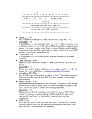 •   version (V): 2 bits
    This field identifies the version of RTP. The version is 2 upto RFC 1889.
•   padding (P): 1 bit
    If the padding bit is set, the packet contains one or more additional padding octets
    at the end which are not part of the payload. The last octet of the padding contains
    a count of how many padding octets should be ignored. Padding may be needed
    by some encryption algorithms with fixed block sizes or for carrying several RTP
    packets in a lower-layer protocol data unit.
•   extension (X): 1 bit
    If the extension bit is set, the fixed header is followed by exactly one header
    extension.
•   CSRC count (CC): 4 bits
    The CSRC count contains the number of CSRC identifiers that follow the fixed
    header.
•   marker (M): 1 bit
    Marker bit is used by specific applications to serve a purpose of its own. We will
    discuss this in more detail when we study Application Level Framing.
•   payload type (PT): 7 bits
    This field identifies the format (e.g. encoding) of the RTP payload and determines
    its interpretation by the application. This field is not intended for multiplexing
    separate media.
•   sequence number: 16 bits
    The sequence number increments by one for each RTP data packet sent, and may
    be used by the receiver to detect packet loss and to restore packet sequence. The
    initial value of the sequence number is random (unpredictable).
•   timestamp: 32 bits
    The timestamp reflects the sampling instant of the first octet in the RTP data
    packet. The sampling instant must be derived from a clock that increments
    monotonically and linearly in time to allow synchronization and jitter
    calculations.
•   SSRC: 32 bits
    The SSRC field identifies the synchronization source. This identifier is chosen
    randomly, with the intent that no two synchronization sources within the same
    RTP session will have the same SSRC identifier.
 