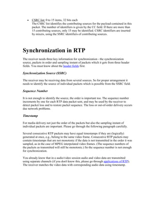 •   CSRC list: 0 to 15 items, 32 bits each
       The CSRC list identifies the contributing sources for the payload contained in this
       packet. The number of identifiers is given by the CC field. If there are more than
       15 contributing sources, only 15 may be identified. CSRC identifiers are inserted
       by mixers, using the SSRC identifiers of contributing sources.




Synchronization in RTP
The receiver needs three key information for synchronization - the synchronization
source, packets in order and sampling instant of packets which it gets from three header
fields. You must know about the header fields first.

Synchronization Source (SSRC)

The receiver may be receiving data from several sources. So for proper arrangement it
needs to identify the source of individual packets which is possible from the SSRC field.

Sequence Number

It is not enough to identify the source, the order is important too. The sequence number
increments by one for each RTP data packet sent, and may be used by the receiver to
detect packet loss and to restore packet sequence. The loss or out-of-order delivery occurs
due network problems.

Timestamp

For media delivery not just the order of the packets but also the sampling instant of
individual packets are important. Please go through the following paragraph carefully.

Several consecutive RTP packets may have equal timestamps if they are (logically)
generated at once, e.g., belong to the same video frame. Consecutive RTP packets may
contain timestamps that are not monotonic if the data is not transmitted in the order it was
sampled, as in the case of MPEG interpolated video frames. (The sequence numbers of
the packets as transmitted will still be monotonic.) So the sequence number is not enough
for synchronization.

You already know that in a audio/video session audio and video data are transmitted
using separate channels (if you don't know this, please go through applications of RTP).
The receiver matches the video data with corresponding audio data using timestamp.
 