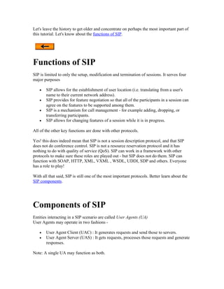 Let's leave the history to get older and concentrate on perhaps the most important part of
this tutorial. Let's know about the functions of SIP.




Functions of SIP
SIP is limited to only the setup, modification and termination of sessions. It serves four
major purposes

   •   SIP allows for the establishment of user location (i.e. translating from a user's
       name to their current network address).
   •   SIP provides for feature negotiation so that all of the participants in a session can
       agree on the features to be supported among them.
   •   SIP is a mechanism for call management - for example adding, dropping, or
       transferring participants.
   •   SIP allows for changing features of a session while it is in progress.

All of the other key functions are done with other protocols.

Yes! this does indeed mean that SIP is not a session description protocol, and that SIP
does not do conference control. SIP is not a resource reservation protocol and it has
nothing to do with quality of service (QoS). SIP can work in a framework with other
protocols to make sure these roles are played out - but SIP does not do them. SIP can
function with SOAP, HTTP, XML, VXML , WSDL, UDDI, SDP and others. Everyone
has a role to play!

With all that said, SIP is still one of the most important protocols. Better learn about the
SIP components.




Components of SIP
Entities interacting in a SIP scenario are called User Agents (UA)
User Agents may operate in two fashions -

   •   User Agent Client (UAC) : It generates requests and send those to servers.
   •   User Agent Server (UAS) : It gets requests, processes those requests and generate
       responses.

Note: A single UA may function as both.
 