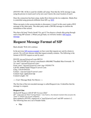 (INVITE+OK+ACK) is used for reliable call setup. Note that the ACK message is not
using the proxies to reach user2 as by now user1 knows the exact location of user2.

Once the connection has been setup, media flows between the two endpoints. Media flow
is controlled using protocols different from SIP e.g. RTP.

When one party in the session decides to disconnect, it (user2 in this case) sends a BYE
message to the other party. The other party sends a 200 OK message to confirm the
termination of the session.

Was that a bit long? Need a break? Go, get it! You deserve a break after going through
such a long SIP session -:) When you get back, we will dive inside a SIP request
message.


Request Message Format of SIP
Back already! Well, let's continue.

In the previous SIP session example we have seen that requests are sent by clients to
servers. We will now discuss what that request actually contains. The following is the
format of INVITE request as sent by user1.

INVITE sip:user2@server2.com SIP/2.0
Via: SIP/2.0/UDP pc33.server1.com;branch=z9hG4bK776asdhds Max-Forwards: 70
To: user2 <sip:user2@server2.com>
From: user1 <sip:user1@server1.com>;tag=1928301774
Call-ID: a84b4c76e66710@pc33.server1.com
CSeq: 314159 INVITE
Contact: <sip:user1@pc33.server1.com>
Content-Type: application/sdp
Content-Length: 142

---- User1 Message Body Not Shown ----

The first line of the text-encoded message is called Request-Line. It identifies that the
message is a request.

Request-Line
Method SP Request-URI SP SIP-Version CRLF
[SP = single-space & CRLF=Carriage Return + Line Feed (i.e. the character inserted when you press the
"Enter" or "Return" key of your computer)]
Here method is INVITE, request-uri is "user2@server2.com" and SIP version is 2.
The following lines are a set of header fields.

    •   Via:
 