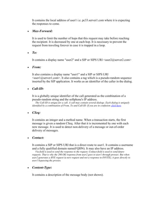 It contains the local address of user1 i.e. pc33.server1.com where it is expecting
    the responses to come.

•   Max-Forward:

    It is used to limit the number of hops that this request may take before reaching
    the recipient. It is decreased by one at each hop. It is necessary to prevent the
    request from traveling forever in case it is trapped in a loop.

•   To:

    It contains a display name "user2" and a SIP or SIPS URI <user2@server2.com>

•   From:

    It also contains a display name "user1" and a SIP or SIPS URI
    <user1@server1.com>. It also contains a tag which is a pseudo-random sequence
    inserted by the SIP application. It works as an identifier of the caller in the dialog.

•   Call-ID:

    It is a globally unique identifier of the call generated as the combination of a
    pseudo-random string and the softphone's IP address.
       The Call-ID is unique for a call. A call may contain several dialogs. Each dialog is uniquely
    identified by a combination of From, To and Call-ID. If you are in confusion click here.

•   CSeq:

    It contains an integer and a method name. When a transaction starts, the first
    message is given a random CSeq. After that it is incremented by one with each
    new message. It is used to detect non-delivery of a message or out-of-order
    delivery of messages.

•   Contact:

    It contains a SIP or SIPS URI that is a direct route to user1. It contains a username
    and a fully qualified domain name(FQDN). It may also have an IP address.
       Via field is used to send the response to the request. Contact field is used to send future
    requests. That is why the 200 OK response from user2 goes to user1 through proxies. But when
    user2 generates a BYE request (a new request and not a response to INVITE), it goes directly to
    user1 bypassing the proxies.

•   Content-Type:

    It contains a description of the message body (not shown).
 