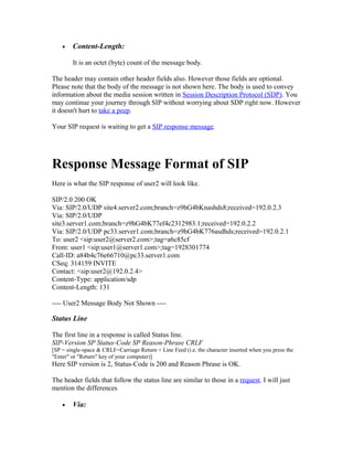 •   Content-Length:

        It is an octet (byte) count of the message body.

The header may contain other header fields also. However those fields are optional.
Please note that the body of the message is not shown here. The body is used to convey
information about the media session written in Session Description Protocol (SDP). You
may continue your journey through SIP without worrying about SDP right now. However
it doesn't hurt to take a peep.

Your SIP request is waiting to get a SIP response message.




Response Message Format of SIP
Here is what the SIP response of user2 will look like.

SIP/2.0 200 OK
Via: SIP/2.0/UDP site4.server2.com;branch=z9hG4bKnashds8;received=192.0.2.3
Via: SIP/2.0/UDP
site3.server1.com;branch=z9hG4bK77ef4c2312983.1;received=192.0.2.2
Via: SIP/2.0/UDP pc33.server1.com;branch=z9hG4bK776asdhds;received=192.0.2.1
To: user2 <sip:user2@server2.com>;tag=a6c85cf
From: user1 <sip:user1@server1.com>;tag=1928301774
Call-ID: a84b4c76e66710@pc33.server1.com
CSeq: 314159 INVITE
Contact: <sip:user2@192.0.2.4>
Content-Type: application/sdp
Content-Length: 131

---- User2 Message Body Not Shown ----

Status Line

The first line in a response is called Status line.
SIP-Version SP Status-Code SP Reason-Phrase CRLF
[SP = single-space & CRLF=Carriage Return + Line Feed (i.e. the character inserted when you press the
"Enter" or "Return" key of your computer)]
Here SIP version is 2, Status-Code is 200 and Reason Phrase is OK.

The header fields that follow the status line are similar to those in a request. I will just
mention the differences

    •   Via:
 